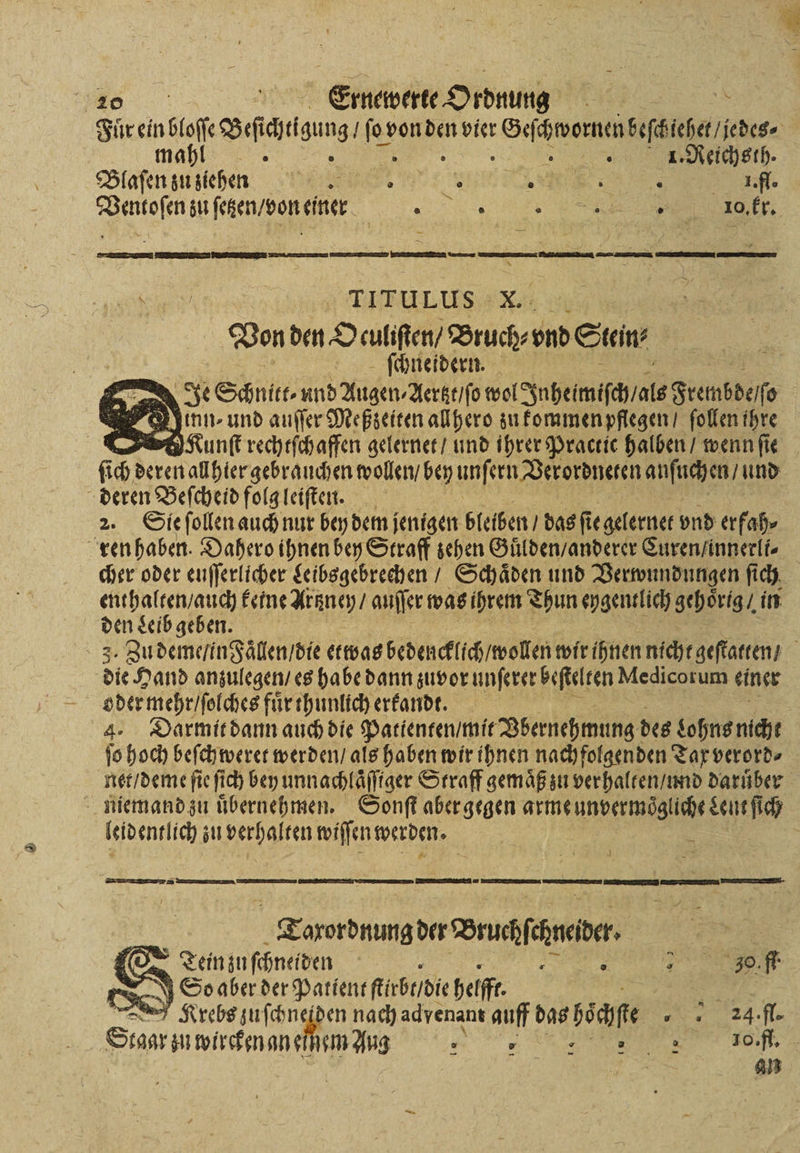 30 Fuͤr ein bloſſe Gasag nr von . vier cena jedes⸗ mahl 5 | | N 1. Reichsth. Blaſen zu ziehen 5 ee N Dauaſenzuſcken donener 2200 ge e e eb X. ” Von den O culiſten / Bruch⸗ vnd Stein ſchneidern. Je Schnitt und Augen⸗Aertzt / ſo wol Inheimiſch als Frembdeſſ 0 Kounſt rechtſchaffen gelernet / und ihrer Practic halben / wenn fie ſich deren allhier gebrauchen wollen / bey unſern Verordneten anſuchen / und 2. Sie ſollen auch nur bey dem jenigen bleiben / das ſi ie gelernet vnd erfah⸗ cher oder euſſerlicher Leibsgebrechen / Schaͤden und Verwundungen ſich enthalten / auch keine Artzney / auſſer was ihrem Thun eygentlich gehoͤrig / in den Leib geben. 3. Zu deme / in Faͤllen / die etwas bedencklich / wollen wir ihnen nicht geſtatten / 8 die Hand anzulegen / es habe dann zuvor unſerer beſtelten Medicorum einer oder mehr / ſolches fuͤr thunlich erkandt. 4. Darmit dann auch die Patienten / mit Vbernehmung des Lohns nicht ſo hoch beſchweret werden / als haben wir ihnen nachfolgenden Tax verord⸗ net / deme ſie ſich bey unnachlaͤſſiger Straff gemaͤß zu verhalten / und dariiber leidentlich zu n wiſſen werden. EE ͤĩ ² AA mem Tarsrdnunzder Druchfihneiber | (Oo Tein zu ſchneiden i : e N JSoaber der Patient ſtirbt / die helft ax Krebs zuſchneiden nach adyenant auff Das bea .f. Stagr zu wircken an eihem Aug „„ „„ f.