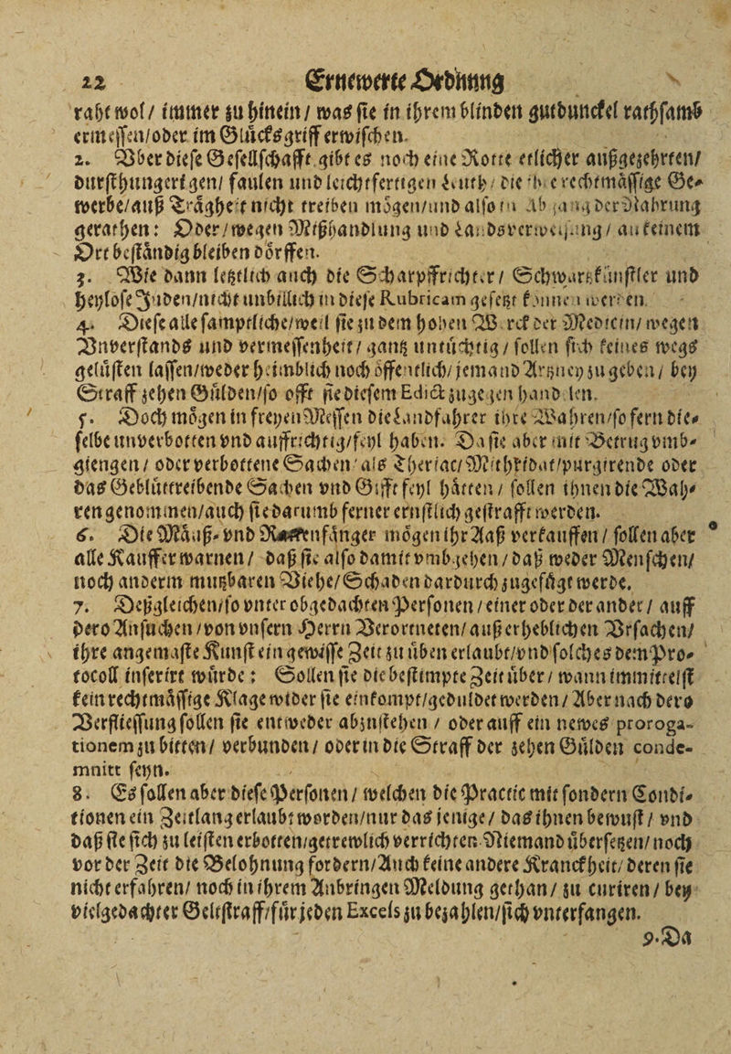 raht wol / immer zu hinein / was ſie in ihren blinden gutdunckel rachſamb ermeſſen / oder im Gluͤcksgriff erwiſchen. 2. Boer dieſe Geſellſchafft gibt es noch eine Rotte etlicher außgezehrten / durſthungert gen, faulen und leichtfertigen Leuth / die he rechtmaͤſſtge Ge⸗ werbe / auß Traͤgheit nicht treiben moͤgen / und alſo n Ab ang der Nahrung gerathen: Oder / wegen Mißhandlung und Lan dsverweſh. ing / au keinem Orr beſtaͤndig bleiben doͤrffen. 3. Wie dann letztlich auch die Scharpffrichter / Schwarsfünftler und heyloſe Juden / utcht unbillich in dieſe Rubricam geſetzt können werden 4. Dieſe alle ſamptllche / well ſie zu dem hohen Werk der Mediein / wegen Vnverſtands und vermeſſenheit / gantz untuͤchtig / ſollen ſich keines wegs geluͤſten laſſen / weder heimblich noch oͤffentlich / jemand Artzney zu geben / . Straff sehen Guͤlden / ſo offt ſie dieſem Edict zugegen handelen. | 7. Doch mögen in freyen Meſſen die Lan ndfahrer ihre Wahren / ſo fande ſelbe unverbotten vnd auffrichtig / feyl haben. Da ſie aber nie Betrug vmb⸗ giengen / oder verbottene Sachen als Th her ſac/ Mitheidat / purgirende oder das Gebluͤttreibende Sachen vnd Gifft feyl haͤtten / ſollen ihnen die Wah⸗ ren genommen / auch ſie darumb ferner ernſtlich geſtrafft werden. 6. Die Maͤuß⸗ vnd Jae moͤgen ihr Aaß verkauffen / ſollen aber ° alle Kauffer warnen / daß fie alfo damit vmbgehen / daß weder Menſchen / noch anderm mutzbaren Viehe / Schaden dardurch zugefügt werde. 7. Deßgleichen / ſo vnter obgedachten Perſonen / einer oder der ander / auff dero Anſuchen / von vnſern Herrn Verortneten / auß erheblichen Vrſachen / ihre angemaſte Kunſt ein gewiſſe Zeit zu uͤben erlaubt / nd ſolches den Pro⸗ tocoll inſerirt wuͤrde: Sollen ſie die beſtimpte Zeit uͤber / wann immittelſt kein rechtmaͤſſige Klage wider fie einkompt / geduldet werden / Aber nach dero Verflieſſung ſollen fie entweder abzuſtehen / oder auff ein newes proroga⸗ tionem zu bitten / verbunden / oder in die Straff der schen Guͤlden conde⸗ mnitt ſeyn. 8. Es ſollen aber dieſe Personen; welchen die Practie mit ſondern Condi⸗ tionen ein Zei tlang erlaubt worden / nur das jenige / das ihnen bewuſt / vnd daß ſte fich zu leiſten erbotten / getrewlich verrichten Niemand uͤberſetzen / noch vor der Zeit die Belohnung fordern / Auch keine andere Kranckheit / deren ſie nicht erfahren / noch in ihrem Anbringen Meldung gethan / zu curiren / bey N Geliſtraff fuͤr jeden Exceſs zu bezahlen / ſich vnterfangen. 8 9. Od