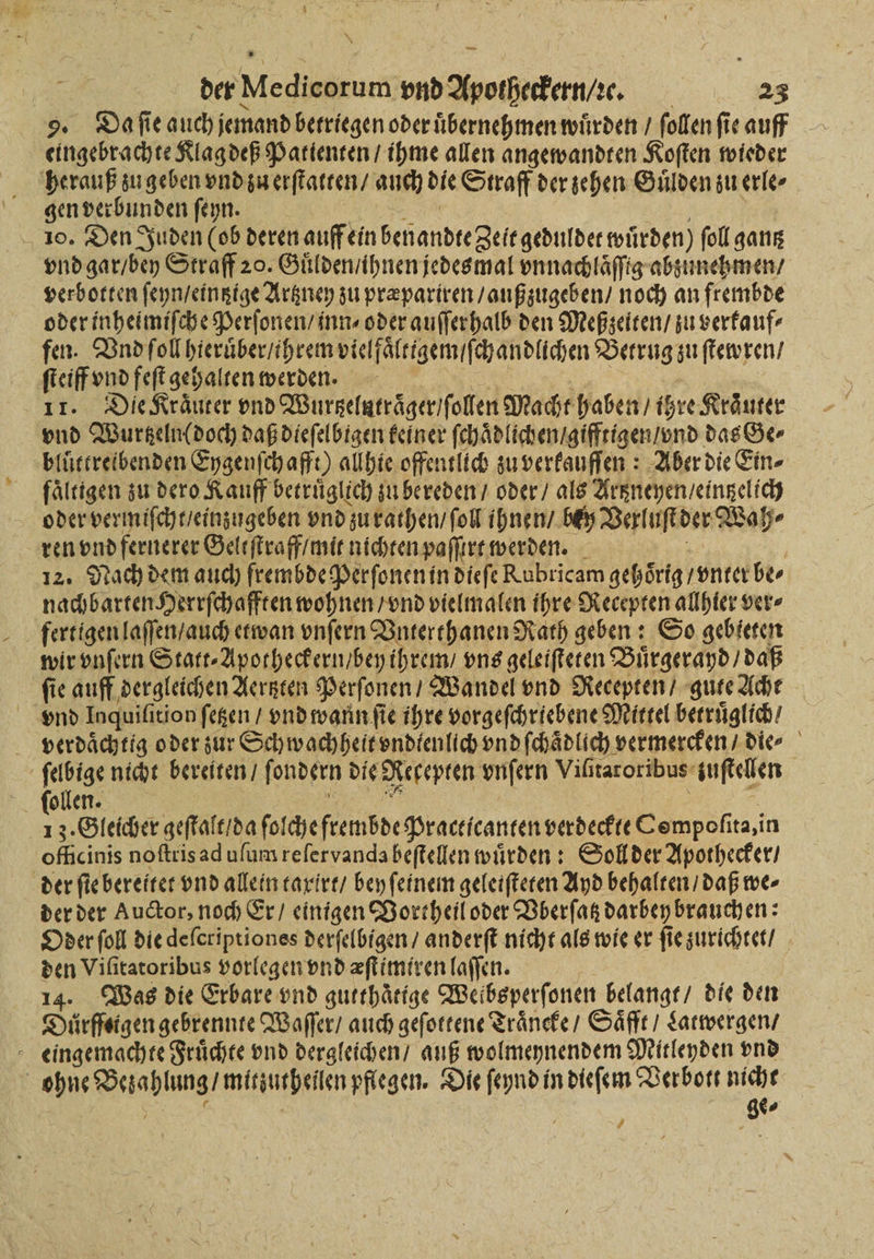 —— der Medieorum vnd Apotheckern / ꝛe. 23 eingebrachte Klag deß Patienten / ihme allen angewandten Koſten wieder herauß zu geben vnd zu erſtatten / auch die Straff der zehen Guͤlden zu erle⸗ gen verbunden ſeyn. 10. Den Juden (ob deren auff ein benandte Zeit geduldet wurden) ſoll gantz vnd gar / bey Straff 20. Guͤlden / ihnen jedesmal vnnachlaͤſſig abzunehmen / verbotten ſeyn / eintztge Artzney zu præpariren / außzugeben / noch an frembde oder inheimiſche Perſonen / inn⸗ oder auſſerhalb den Meßzeiten / zu verkauf⸗ fen. Vnd ſoll hieruͤber / ihrem vielfaͤlttgem / ſchandlichen Betrug zu ſtewren / ſteiff vnd feſt gehalten werden. 11. Die Kräuter vnd Wurtzelutraͤger / ollen Macht haben / ihre Kräuter vnd Wurgeln(doch daß dieſelbigen keiner fchädlichenigifftigeniund das Ge⸗ bluttreibenden Eygenſchafft) allhie offentlich zu verkauſſen: Aber die Ein⸗ fältigen zu dero Kauff betruͤglich zu bereden / oder / als Artzneyen / eintzelich oder vermiſcht / einzugeben vnd zu rathen / ſoll ihnen / bey Verluſt der Wah⸗ ren vnd fernerer Geltſtraff / mit nichten paſſirt werden. 12. Nach dem auch frembde Perſonen in dieſe Rubricam gehörig / vnter be⸗ nachbarten Herrſchafften wohnen / vnd vielmalen ihre Recepten allhier ver⸗ fertigen laſſen / auch etwan vnſern Vnterthanen Rath geben: So gebieten wir vnſern Statt⸗Apotheckern / bey ihrem / vns geleiſteten Buͤrgerayd / daß fie auff dergleichen Aertzten Perſonen / Wandel vnd Recepten / gute Acht vnd Inquifiti tion ſetzen / vnd wann ſie ihre vorgeſchriebene Mittel betruͤglich / verdaͤchtig o der zur Schwachheit vndtenlich vnd ſchaͤdlich! vermercken / die⸗ ſelbige nicht bereiten / fondern die Necepten vnſern Viſitaroribus zuſtellen 13. Gleicher geſtalt / da ſol cheſtembde Practicanren verdeckte Compofira,i in oficinis noſtris ad uſum reſervanda beſtellen würden: Soll der Apothecker / der ſie bereitet vnd allein taxirt / bey ſeinem geleiſteten Ayd behalten / daß we⸗ der der Auctor, noch Er / einigen Vortheil oder Vberſatz darbey brauchen: Oder ſoll die deferiptiones derſelbigen / anderſt nicht als wie er ſie zurichtet / den Viſitatoribus vorlegen vnd æſtimiren laſſen. 8 14. Was die Erbare vnd gutthaͤttge Weibsperſonen belangt / die den Duͤrffeigen gebrennte Waſſer / auch geſottene Traͤneke / Saͤfft / Latwergen / eingemachte Fruͤchte vnd dergleichen / auß wolmeynendem Mitleyden vnd e pflegen. Die es dieſem Verbott nicht 1