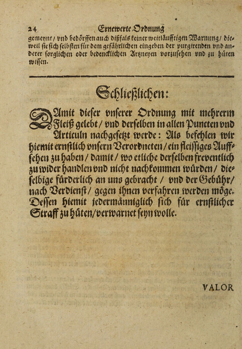 Wi Ernewerte Ordnung gemeynt / vnd bedoͤrffen auch dißfals keiner weitlaͤufftigen Warnung / die⸗ weil ſie ſich ſelbſten fuͤr dem gefaͤhrlichen eingeben der purgirenden vnd an⸗ more ſorglichen oder 8 Artzneyen vorzuſehen vnd zu huͤten wiſſen. Schlaeſlchen: a au diefer onferer Ordnung mit mehrerm Fleiß gelebt / vnd derſelben in allen Puneten vnd Articuln nachgeſetzt werde: Als befehlen wir hiemit ernſtlich vnſern Verordneten / ein fleiſſiges Auff⸗ ſehen zu haben / damit / wo etliche derſelben freventlich zu wider handlen vnd nicht nachkommen wuͤrden / die⸗ ſelbige fürderlich an uns gebracht / vnd der Gebuͤhr / nach Verdienſt / gegen ihnen verfahren werden moͤge. Deſſen hiemit jedermaͤnniglich ſich für ernſtlicher Straff zu hůͤten / berwarnet ſeyn wolle. VALOR