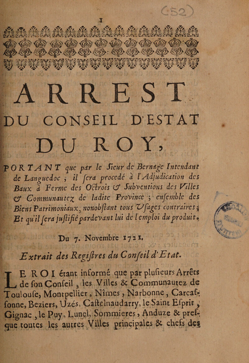 A R R E S T DU CONSEIL D’ESTAT . DU ROY, - .... : P OR TA N T que par le Sieur de Ber nage Intendant de Languedoc , il jera procédé a l Adjudication des Baux a Ferme des Oïïrois (J? Subventions des Pilles £? Communautéz de ladite Province -, ensemble des Biens Patrimoniaux^ nonobfant tous Z/figes contraire s j /0>A Et qu'il fera juflifié pardevant lui de l'emploi du produit, U •; , là : ' ■’ vU ' V // ■■ Du 7. Novembre 1721. Extrait des Registres du Confeil d'Etat. Leroi étant informé que par plufieurs Arrêts defonConfeil , les Villes & Cocnmunautez de Tou'.oufe, Montpellier, Nîmes > Narbonne, Garcafà fonne, Beziers, Uzés, Caftelnaudarry, le Saint Efprit, Gignac ,1e Puy, Lunel, Sommieres » Anduze & pref-; que toutes les autres Villes principales 5e chefs de§