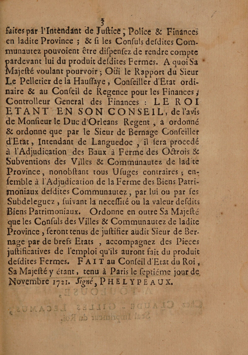 ? faîtes pSr l’Intêndâtlt de Jufticë; Police & Finances en ladite Province ; & fi les Confuls defdites Com- munautez pouvoient être difpenfez de rendre compte pardevant lui du produit defdites Fermes. AquoiSa * Majefté voulant pourvoir ; Oui le Rapport du Sieur Le Pelletier de la Hauffaye, Confeiller d’Etat ordi¬ naire & au Confeil de Regence pour les Finances 4 Controlleur General des Finances : LE ROI ETANT EN SON CONSEIL, de lavis de Moniteur Iç Duc d’Orléans Regent „ a ordonné & ordonne que par le Sieur de Bernage Confeiller d’Etat, Intendant de Languedoc , il fera procédé à l’Adjudication des Baux à Ferme des Oétrois 5c Subventions des Villes 8c Communautez de ladite Province, nonobftant tous Ufuges contraires $ en- femble à l’Adjudication de la Ferme des Biens Patri¬ moniaux defdites Communautez, par lui ou par fes Subdeleguez , fuivant la necefïité ou la valeur defdits Biens Patrimoniaux. Ordonne en outre Sa Majefté que les Confuls des Villes & Communautez de ladite Province , feront tenus de juftifier audit Sieur de Ber¬ nage par de brefs Etats , accompagnez des Pièces juftificatives de l’emploi qu’ils auront fait du produit defdites Fermes. F AI T au Confeil d'Etat du Roi „ Sa Majefté y étant, tenu à Paris le feptiéme jour de. Novembre 1721, Signé, PHELYPE AUX.