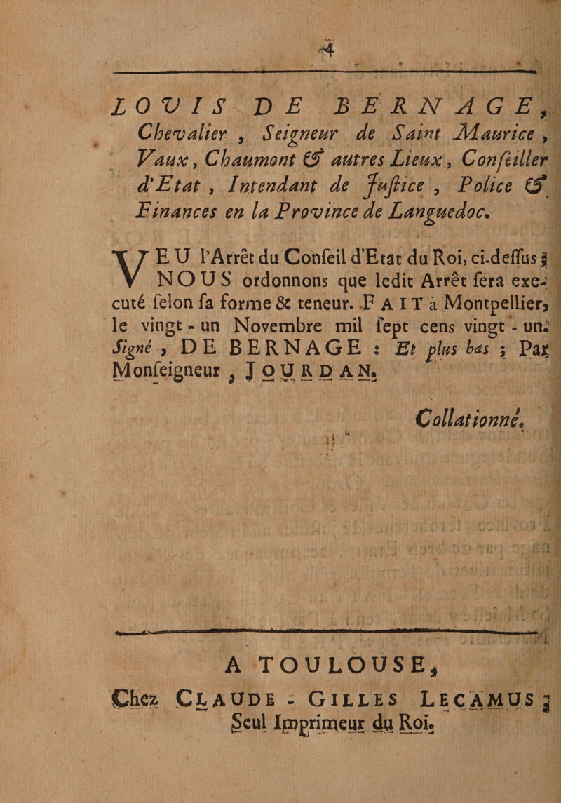 LOVIS VE BERNAGE, Chevalier , Seigneur de Saint SMaurice, Vaux, Chaumont £5* autres Lieux, Concilier d'Etat , Intendant de Jujlice , Police Cf Finances en la Province de Languedoc. VE U l’Arrêt du Confeil d’Etat du Roi, ci-deflfus 3 NOUS ordonnons que ledit Arrêt fera exe-: cuté félon fa forme 8c teneur. F A IT à Montpellier le vingt - un Novembre mil fept cens vingt - un.' Signé y DE BERNAGE •. Et plus bas \ Pajç Monfeigneur , JOURD AN, Collationné. fc. ' 4 A TOULOUSE, Chez Claude - Gilles LecAmus: Seul Imprimeur du Roi»