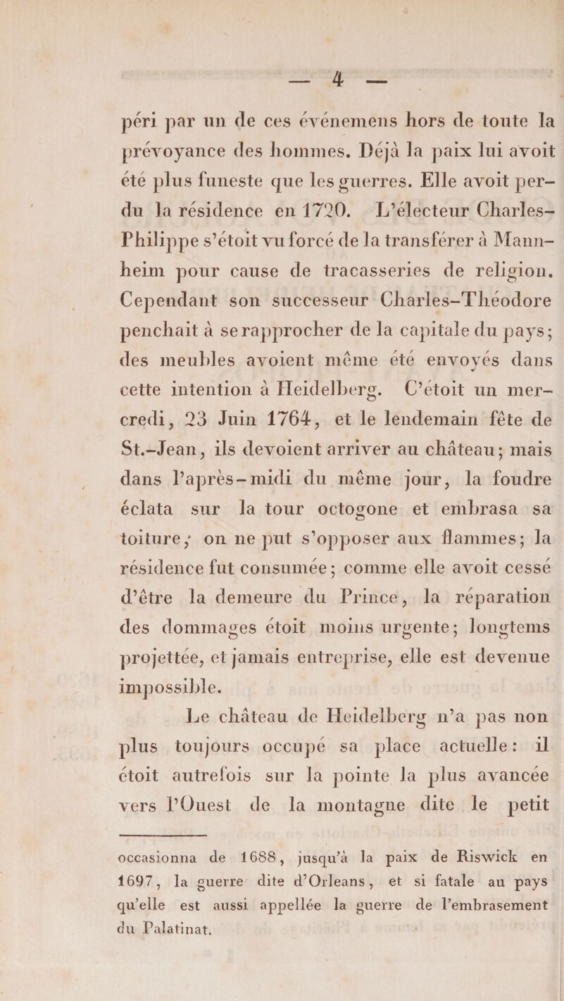 péri par un de ces événemens hors de toute la prévoyance des hommes. Déjà la paix lui avoit été plus funeste que les guerres. Elle avoit per¬ du la résidence en 1720. L’électeur Charles- Philippe s’étoit vu forcé de la transférer à Mann¬ heim pour cause de tracasseries de religion. Cependant son successeur Charles-Théodore penchait à se rapprocher de la capitale du pays; des meubles a voient meme été envoyés dans J cette intention à Heidelberg. C’étoit un mer¬ credi, 23 Juin 1764, et le lendemain fête de St.-Jean, ils dévoient arriver au château; mais dans l’après-midi du même jour, la foudre éclata sur la tour octogone et embrasa sa toiture/ on ne put s’opposer aux flammes; la résidence fut consumée; comme elle avoit cessé d’être la demeure du Prince, la réparation des dommages étoit moins urgente; longtems projettée, et jamais entreprise, elle est devenue impossible. Le château de Heidelberg n’a pas non plus tou jours occupé sa place actuelle : il étoit autrefois sur la pointe la plus avancée vers l’Ouest de la montagne dite le petit occasionna de 1688, jusqu’à la paix de Riswick en 1697, la guerre dite d’Orléans, et si fatale au pays qu’elle est aussi appellée la guerre de l’embrasement du Palatinat.