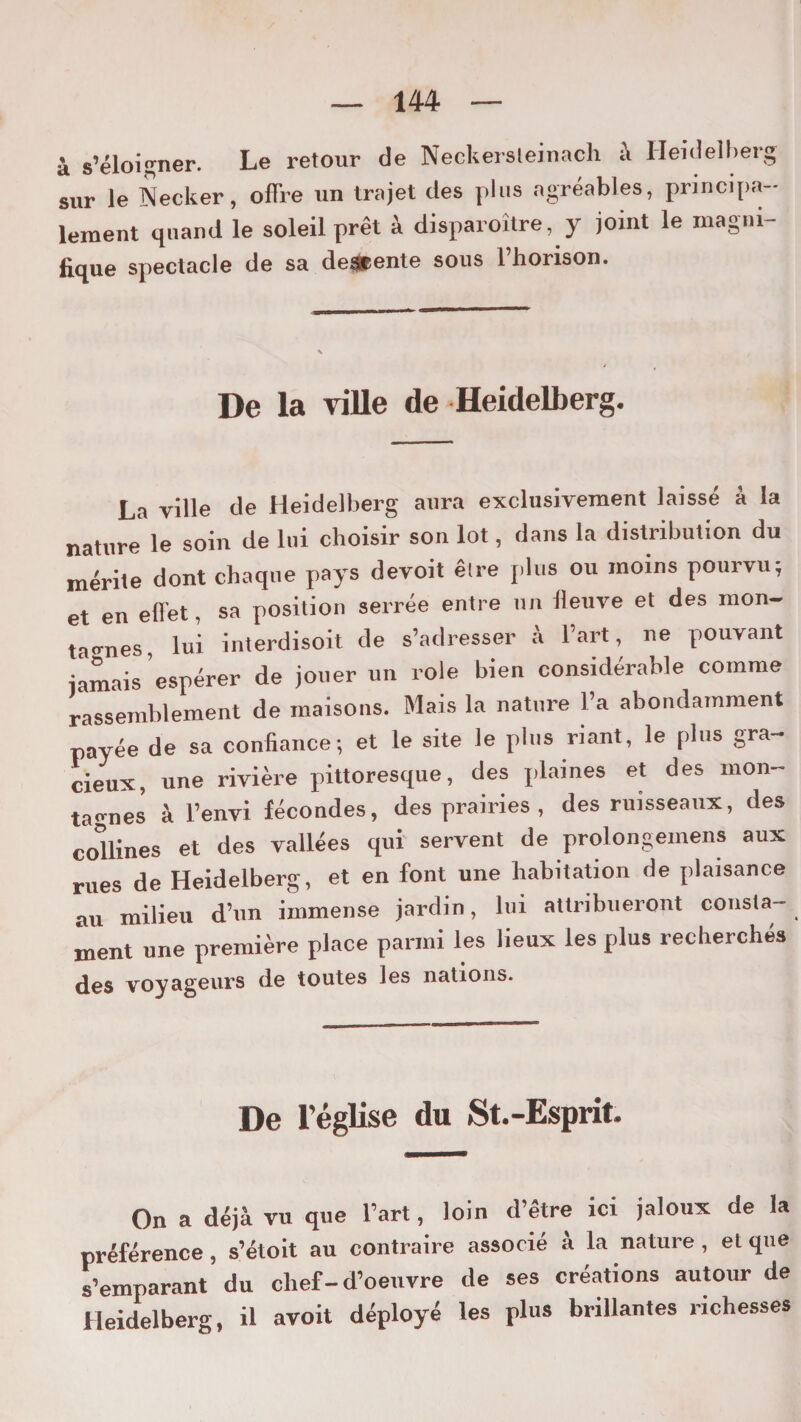 à s’éloigner. Le retour de Neckersleinach à Heidelberg sur le Decker, offre un trajet des plus agréables, principa¬ lement quand le soleil prêt à disparoître, y joint le magni¬ fique spectacle de sa de*ente sous l’honson. De la ville de Heidelberg. La ville de Heidelberg aura exclusivement laissé à la nature le soin de lui choisir son lot, dans la distribution du mérite dont chaque pays devoit êlre plus ou moins pourvu; et en effet, sa position serrée entre un fleuve et des mon¬ tagnes, lui interdisoit de s’adresser à l’art, ne pouvant jamais espérer de jouer un rôle bien considérable comme rassemblement de maisons. Mais la nature l’a abondamment payée de sa confiance; et le site le plus riant, le plus gra¬ cieux, une rivière pittoresque, des plaines et des mon¬ tagnes à l’envi fécondes, des prairies , des ruisseaux, des coffines et des vallées qui servent de prolongemens aux rues de Heidelberg, et en font une habitation de plaisance au milieu d’un immense jardin, lui attribueront consta- ment une première place parmi les lieux les plus recherchés des voyageurs de toutes les nations. De l’église du St.-Esprit. On a déjà vu que l’art, loin d’être ici jaloux de la préférence, s’étoit au contraire associé à la nature, et que s’emparant du chef-d’oeuvre de ses créations autour de Heidelberg, il avoit déployé les plus brillantes richesses