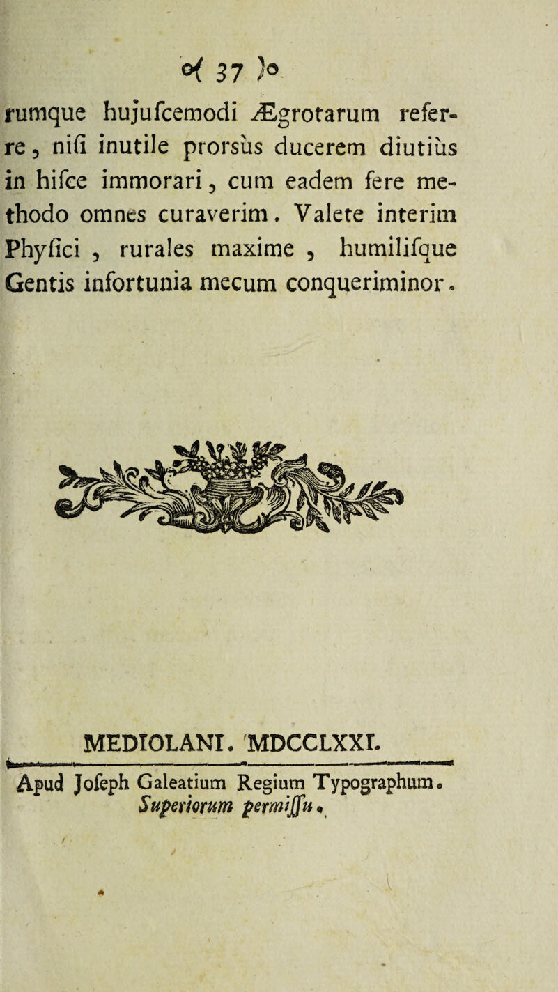 rumque hujufcemodi ^Egrotarum refer¬ re 5 ni (i inutile prorsus ducerem diutius in hifce immorari 5 cum eadem fere me¬ thodo omnes curaverim. Valete interim Phyfici 3 rurales maxime 5 humilifque Gentis infortunia mecum conqueriminor. _MEDIOLANI. MDCCLXXL_ Apud Jofeph Galeatium Regium Typographum. Superiorum permijfu*