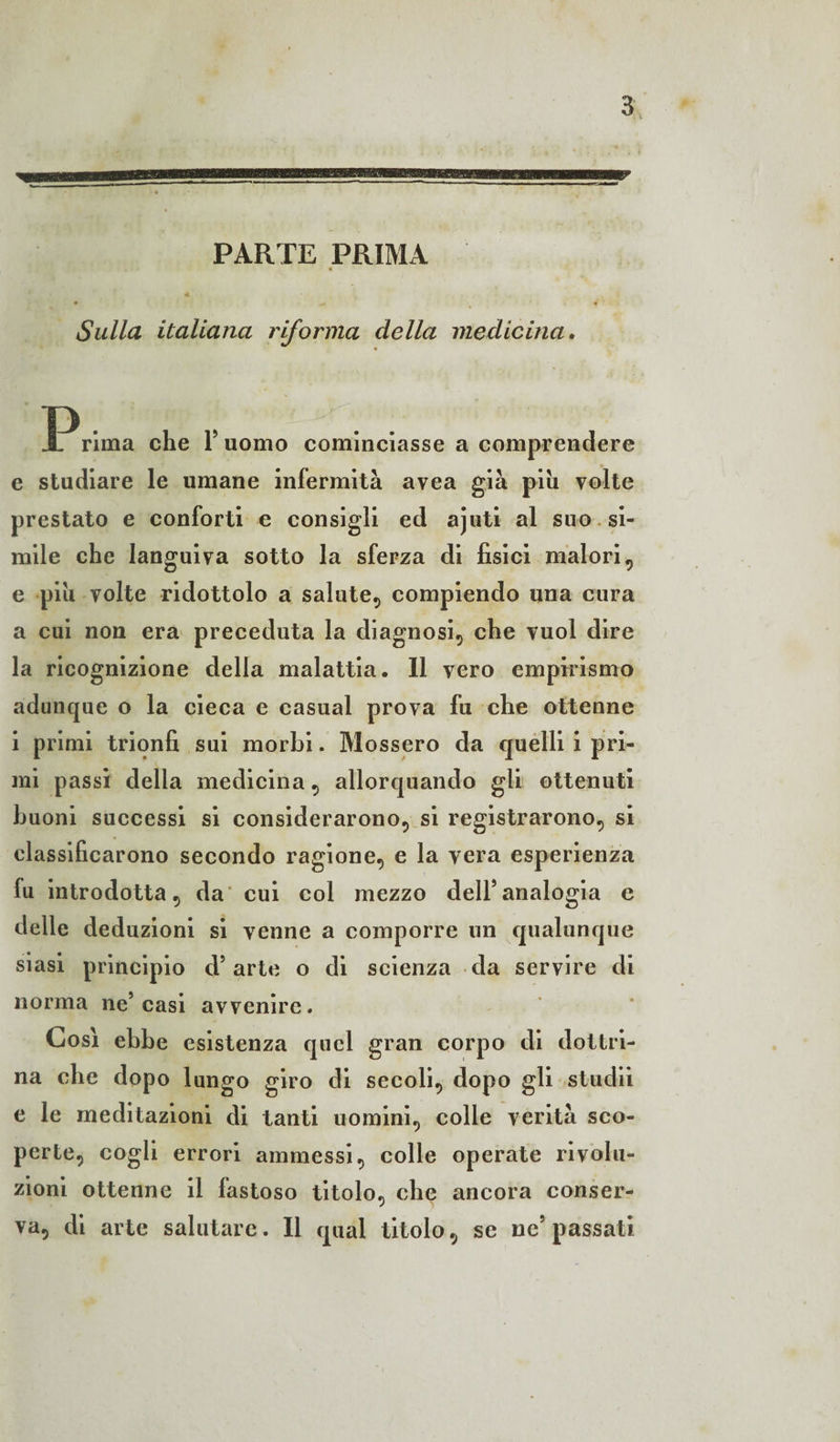 PARTE PRIMA Sulla italiana riforma della medicina. IP rima che Y uomo cominciasse a comprendere e studiare le umane infermità avea già piu volte prestato e conforti e consigli ed ajuti al suo si¬ mile che languiva sotto la sferza di fisici malori, e piu volte ridottolo a salute, compiendo una cura a cui non era preceduta la diagnosi, che vuol dire la ricognizione della malattia. Il vero empirismo adunque o la cieca e casual prova fu che ottenne i primi trionfi sui morbi. Mossero da quelli i pri¬ mi passi della medicina, allorquando gli ottenuti buoni successi si considerarono, si registrarono, si classificarono secondo ragione, e la vera esperienza fu introdotta, da cui col mezzo dell* analogia e delle deduzioni si venne a comporre un qualunque siasi principio d’arte o di scienza da servire di norma ne’casi avvenire. Così ebbe esistenza quel gran corpo di dottri¬ na che dopo lungo giro di secoli, dopo gli studii e le meditazioni di tanti uomini, colle verità sco¬ perte, cogli errori ammessi, colle operate rivolu¬ zioni ottenne il fastoso titolo, che ancora conser¬ va, di arte salutare. Il qual titolo, se ne’passati