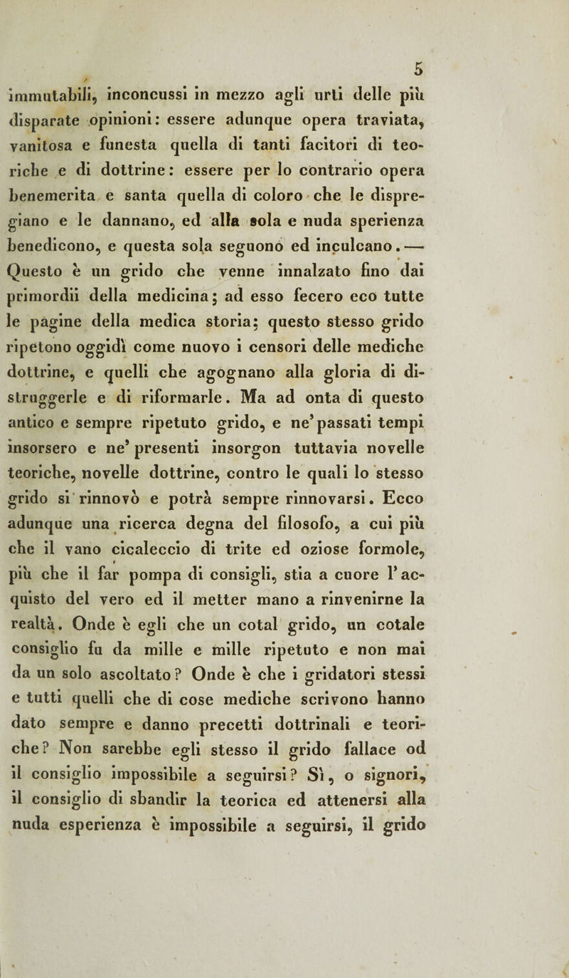 immutabili, inconcussi in mezzo agli urti delle piu disparate opinioni: essere adunque opera traviata, vanitosa e funesta quella di tanti facitori di teo¬ riche e di dottrine : essere per lo contrario opera benemerita e santa quella di coloro che le dispre¬ giano e le dannano, ed alla sola e nuda sperienza benedicono, e questa sola seguono ed inculcano.— Questo è un grido che venne innalzato fino dai primordii della medicina; ad esso fecero eco tutte le pagine della medica storia; questo stesso grido ripetono oggidì come nuovo i censori delle mediche dottrine, e quelli che agognano alla gloria di di¬ struggerle e di riformarle. Ma ad onta di questo antico e sempre ripetuto grido, e ne5 passati tempi insorsero e ne’ presenti insorgon tuttavia novelle teoriche, novelle dottrine, contro le quali lo stesso grido si rinnovò e potrà sempre rinnovarsi. Ecco adunque una ricerca degna del filosofo, a cui piu che il vano cicaleccio di trite ed oziose formole, # piu che il far pompa di consigli, stia a cuore 1* ac¬ quisto dei vero ed il metter mano a rinvenirne la realtà. Onde è egli che un cotal grido, un cotale consiglio fu da mille e mille ripetuto e non mai da un solo ascoltato ? Onde è che i gridatori stessi e tutti quelli che di cose mediche scrivono hanno dato sempre e danno precetti dottrinali e teori¬ che? Non sarebbe egli stesso il grido fallace od il consiglio impossibile a seguirsi? Sì, o signori, il consiglio di sbandir la teorica ed attenersi alla nuda esperienza è impossibile a seguirsi, il grido