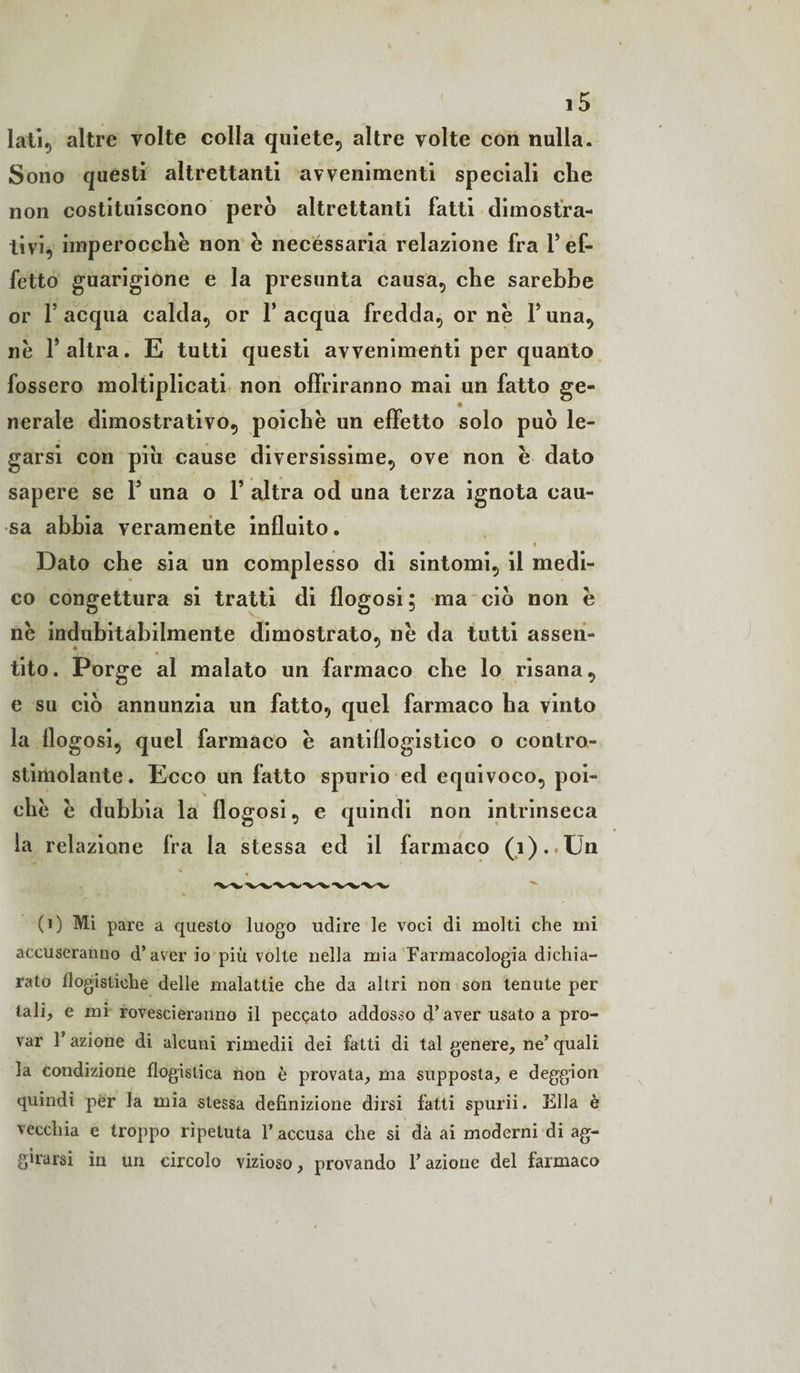 lati, altre volte colla quiete, altre volte con nulla. Sono questi altrettanti avvenimenti speciali che non costituiscono però altrettanti fatti dimostra¬ tivi, imperocché non é necessaria relazione fra Y ef¬ fetto guarigione e la presunta causa, che sarebbe or f acqua calda, or 1* acqua fredda, or né Y una, né F altra. E tutti questi avvenimenti per quanto fossero moltiplicati non offriranno mai un fatto ge- nerate dimostrativo, poiché un effetto solo può le¬ garsi con piu cause diversissime, ove non é dato sapere se 1J una o Y altra od una terza ignota cau¬ sa abbia veramente influito. Dato che sia un complesso di sintomi, il medi¬ co congettura si tratti di flogosi; ma ciò non é né indubitabilmente dimostrato, né da tutti assen¬ tito. Porge al malato un farmaco che lo risana, e su ciò annunzia un fatto, quel farmaco ha vinto la flogosi, quel farmaco é antiflogistico o contro- stimolante. Ecco un fatto spurio ed equivoco, poi¬ ché é dubbia la flogosi, e quindi non intrinseca la relazione fra la stessa ed il farmaco (i).»lJn (0 Mi pare a questo luogo udire le voci di molti che mi accuseranno d’aver io più volte nella mia Farmacologia dichia¬ rato flogistiche delle malattie che da altri non son tenute per tali, e mi rovescieranno il peccato addosso d’aver usato a pro¬ var F azione di alcuni rimedii dei fatti di tal genere, ne’ quali la condizione flogistica non è provata, ma supposta, e deggion quindi per la mia stessa definizione dirsi fatti spurii. Ella è vecchia e troppo ripetuta 1’ accusa che si dà ai moderni di ag¬ girarsi in un circolo vizioso, provando l’azione del farmaco
