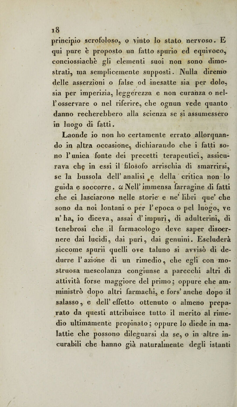 principio scrofoloso, o vinto Io stato nervoso. E qui pure è proposto un fatto spurio ed equivoco, conciossiache gli elementi suoi non sono dimo¬ strati, ma semplicemente supposti. Nulla diremo delle asserzioni o false od inesatte sia per dolo, sia per imperizia, leggerezza e non curanza o nel- F osservare o nel riferire, che ognun vede quanto danno recherebbero alla scienza se si assumessero in luogo di fatti. Laonde io non ho certamente errato allorquan¬ do in altra occasione, dichiarando che i fatti so¬ no Tunica fonte dei precetti terapeutici, assicu¬ rava ch$ in essi il filosofo arrischia di smarrirsi, se la bussola dell’analisi e della critica non* lo guida e soccorre. ce NelT immensa farragine di fatti che ci lasciarono nelle storie e ne5 libri que9 che sono da noi lontani o per l’epoca o pel luogo, ve n’ha, io diceva, assai d’impuri, di adulterini, di tenebrosi che il farmacologo deve saper diseer- nere dai lucidi, dai puri, dai genuini. Escluderà siccome spurii quelli ove taluno si avvisò di de¬ durre Taziòne di un rimedio, che egli con mo¬ struosa mescolanza congiunse a parecchi altri di attività forse maggiore del primo; oppure che am¬ ministrò dopo altri farmachi, e fors9 anche dopo il salasso, e dell9 effetto ottenuto o almeno prepa¬ rato da questi attribuisce tutto il merito al rime¬ dio ultimamente propinato; oppure lo diede in ma¬ lattie che possono dileguarsi da se, o in altre in¬ curabili che hanno già naturalmente degli istanti