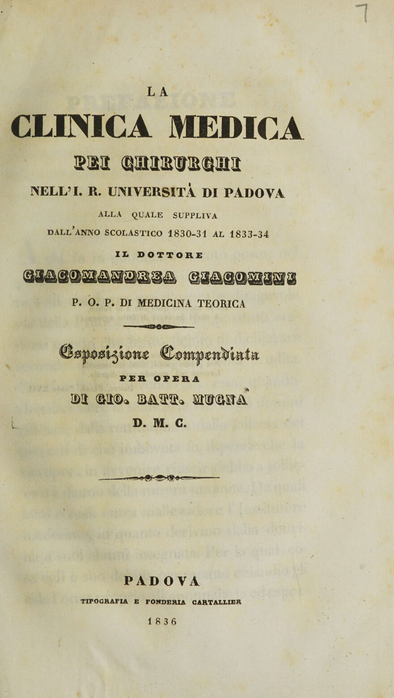 LA CLINICA MEDICA sm (gaawstina NELL’ I. R. UNIVERSITÀ DI PADOVA ALLA QUALE SUPPLIVA DALL'ANNO SCOLASTICO 1830-31 AL 1833-34 XI dottore P. O. P. Di MEDICINA TEORICA @®W|UgTC4JÌìtìèl PER OPERA idi «a®* &&&%» wwa£ L D. M. C. PADOVA TIPOGRAFIA E FONDERIA CARTALLIER 18 3 6