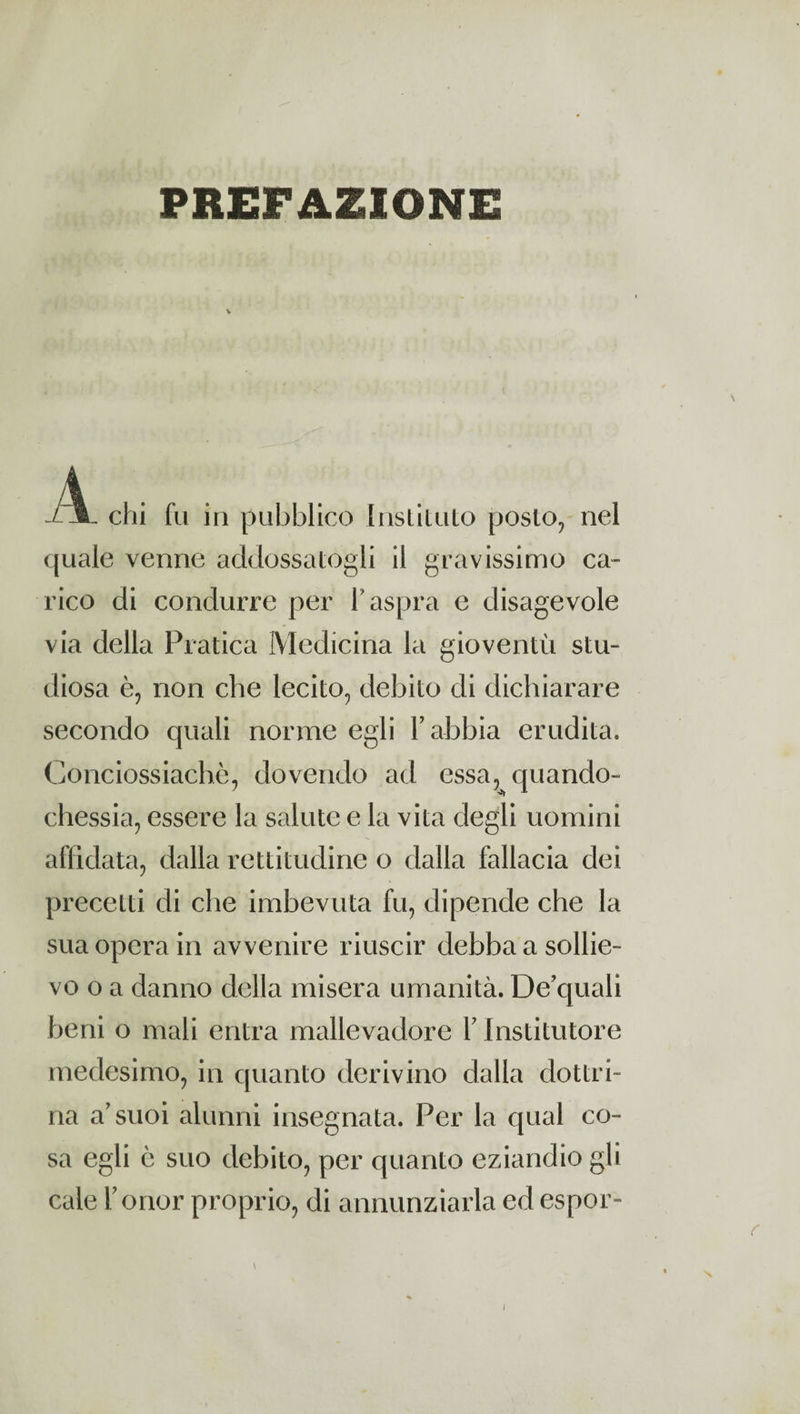 PREFAZIONE / I chi fu in pubblico Instituto posto, nel quale venne addossatogli il gravissimo ca¬ rico di condurre per l'aspra e disagevole via della Pratica Medicina la gioventù stu¬ diosa è, non che lecito, debito di dichiarare secondo quali norme egli Y abbia erudita. Conciossiachè, dovendo ad essa, quando- chessia, essere la salute e la vita degli uomini affidata, dalla rettitudine o dalla fallacia dei precetti di che imbevuta fu, dipende che la sua opera in avvenire riuscir debba a sollie¬ vo o a danno della misera umanità. De’quali beni o mali entra mallevadore Y Institutore medesimo, in quanto derivino dalla dottri¬ na a’suoi alunni insegnata. Per la qual co¬ sa egli è suo debito, per quanto eziandio gli cale Fonor proprio, di annunziarla ed espor-
