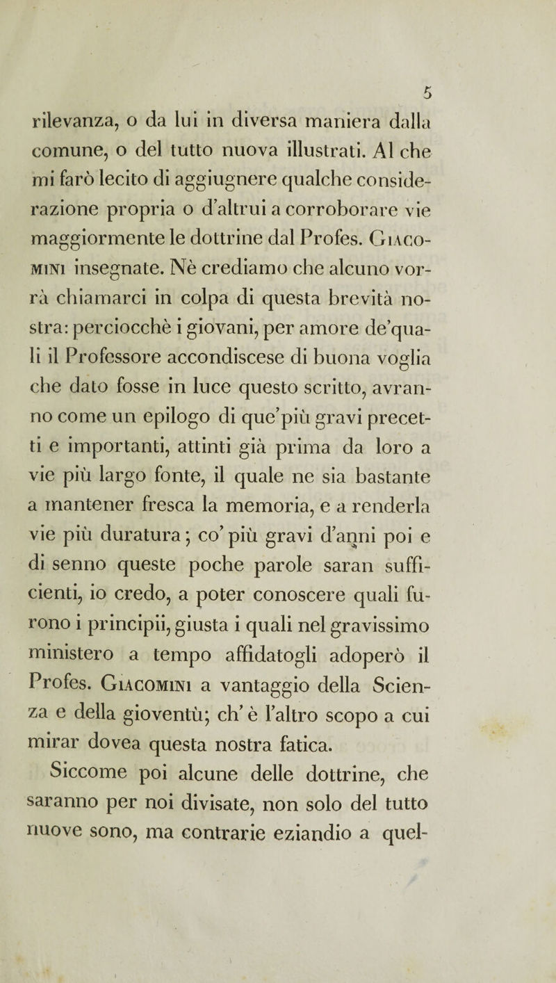 rilevanza, o da lui in diversa maniera dalla comune, o del tutto nuova illustrati. Al che mi farò lecito di aggiugnere qualche conside¬ razione propria o d altrui a corroborare vie maggiormente le dottrine dal Profes. Giaco- mini insegnate. Nè crediamo che alcuno vor¬ rà chiamarci in colpa di questa brevità no¬ stra: perciocché i giovani, per amore de qua¬ li il Professore accondiscese di buona voglia che dato fosse in luce questo scritto, avran¬ no come un epilogo di que’più gravi precet¬ ti e importanti, attinti già prima da loro a vie più largo fonte, il quale ne sia bastante a mantener fresca la memoria, e a renderla vie più duratura ; co’ più gravi d’anni poi e di senno queste poche parole saran suffi¬ cienti, io credo, a poter conoscere quali fu¬ rono i principii, giusta i quali nel gravissimo ministero a tempo affidatogli adoperò il Profes. Giacomini a vantaggio della Scien¬ za e della gioventù; eh’è l’altro scopo a cui mirar dovea questa nostra fatica. Siccome poi alcune delle dottrine, che saranno per noi divisate, non solo del tutto nuove sono, ma contrarie eziandio a quel-