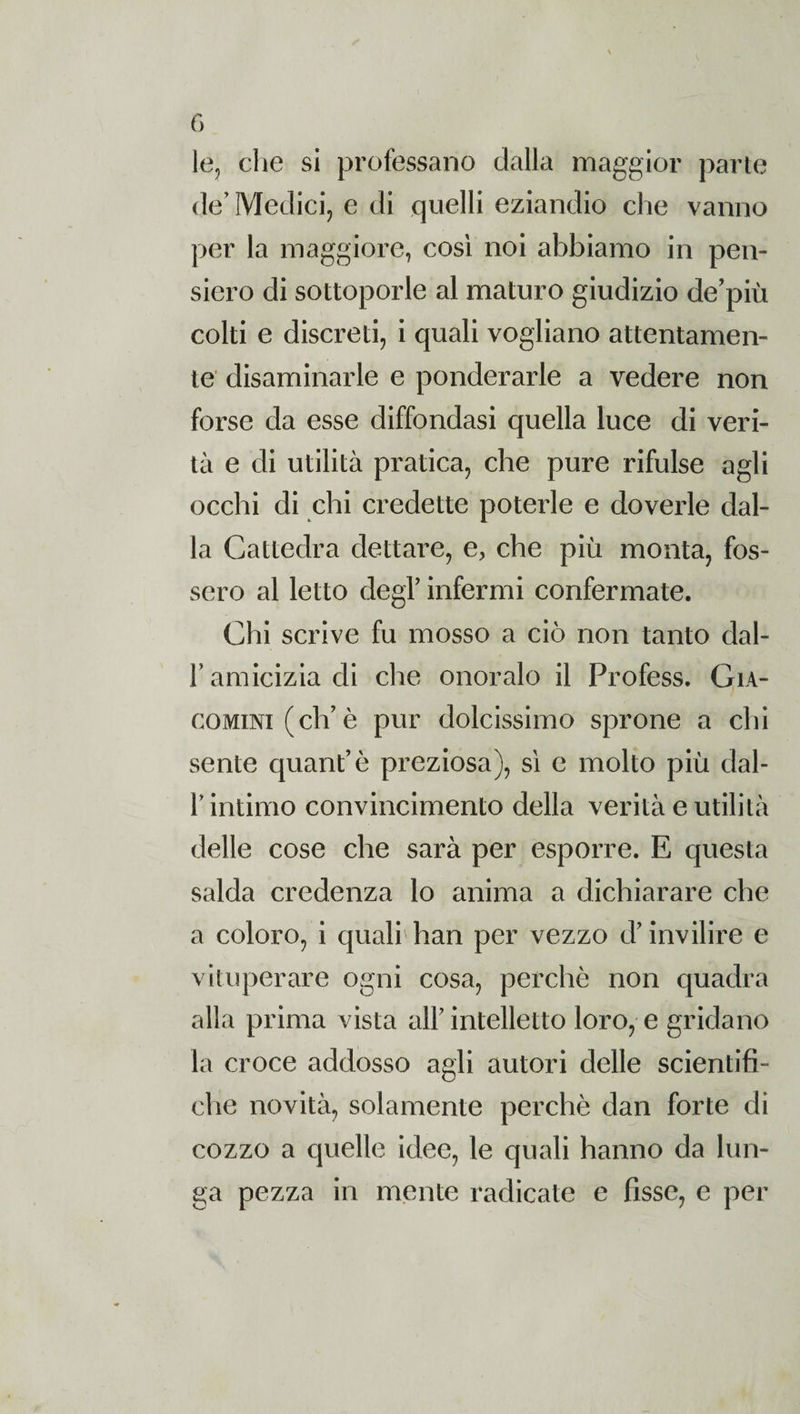 le, che si professano dalla maggior parte de’ Medici, e di quelli eziandio che vanno per la maggiore, così noi abbiamo in pen¬ siero di sottoporle al maturo giudizio de'più colti e discreti, i quali vogliano attentamen¬ te disaminarle e ponderarle a vedere non forse da esse diffondasi quella luce di veri¬ tà e di utilità pratica, che pure rifulse agli occhi di chi credette poterle e doverle dal¬ la Cattedra dettare, e, che più monta, fos¬ sero al letto degl’ infermi confermate. Chi scrive fu mosso a ciò non tanto dal- r amicizia di che onoralo il Profess. Gia- comini (eh’è pur dolcissimo sprone a chi sente quant’è preziosa), sì e molto più dal- F intimo convincimento della verità e utilità delle cose che sarà per esporre. E questa salda credenza lo anima a dichiarare che a coloro, i quali han per vezzo d’invilire e vituperare ogni cosa, perchè non quadra alla prima vista all’intelletto loro, e gridano la croce addosso agli autori delle scientifi¬ che novità, solamente perchè dan forte di cozzo a quelle idee, le quali hanno da lun¬ ga pezza in mente radicate e fìsse, e per