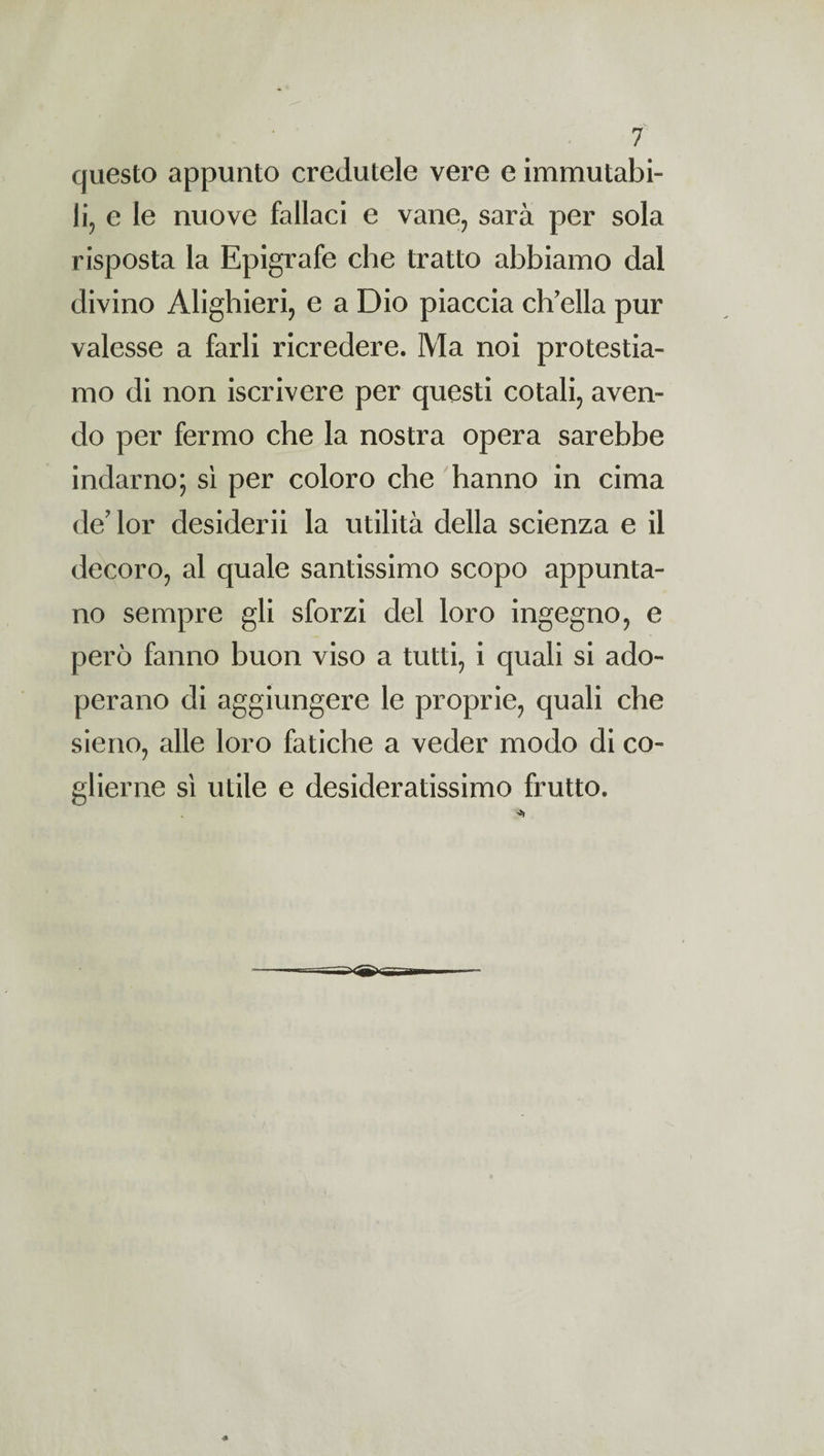 questo appunto credutele vere e immutabi¬ li, e le nuove fallaci e vane, sarà per sola risposta la Epigrafe che tratto abbiamo dal divino Alighieri, e a Dio piaccia ch'ella pur valesse a farli ricredere. Ma noi protestia¬ mo di non iscrivere per questi cotali, aven¬ do per fermo che la nostra opera sarebbe indarno; sì per coloro che hanno in cima de? lor desiderii la utilità della scienza e il decoro, al quale santissimo scopo appunta¬ no sempre gli sforzi del loro ingegno, e però fanno buon viso a tutti, i quali si ado¬ perano di aggiungere le proprie, quali che sieno, alle loro fatiche a veder modo di co¬ glierne sì utile e desideratissimo frutto.