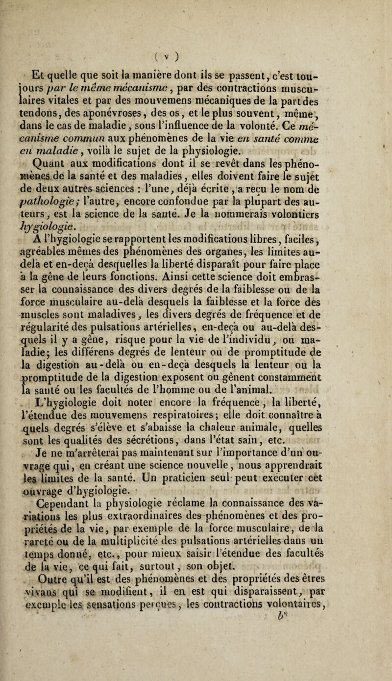 Et quelle que soit la manière dont ils se passent, c’est tou¬ jours par le même mécanisme ^ par des contractions muscu¬ laires vitales et par des moiivemens mécaniques de la part des tendons, des aponévroses, des os, et le plus souvent, même, dans le cas de maladie, sous rinfluence de la volonté. Ce mé- canisme commun aux phénomènes de la vie en santé comme en maladie, voilà le sujet de la physiologie. Quant aux modifications dont il se revêt dans les phéno¬ mènes de la santé et des maladies, elles doivent faire le sujet de deux autres sciences : l’une, déjà écrite , a reçu le nom de pathologie ; l’autre, encore confondue par la plupart des au¬ teurs, est la science de la santé. Je la nommerais volontiers hjgiologie. A l’hygiologie se rapportent les modifications libres, faciles, agréables mêmes des phénomènes des organes, les limites au- delà et en-deçà desquelles la liberté disparaît pour faire place à la gêne de leurs fonctions. Ainsi cette science doit embras¬ ser la connaissance des divers degrés de la faiblesse ou de la force musculaire au-delà desquels la faiblesse et la force des muscles sont maladives, les divers degrés de fréquence et de régularité des pulsations artérielles, en-deçà ou au-delà des¬ quels il y a gêne, risque pour la vie de l’individu, ou ma¬ ladie; les différons degrés de lenteur ou de promptitude de la digestion au-delà ou en-deçà desquels la lenteur ou la promptitude de la digestion exposent ou gênent constamment la santé ou les facultés de l’homme ou de l’animal. L’bygiologie doit noter encore la fréquence, la liberté, l’étendue des mouvemens respiratoires ; elle doit connaître à quels degrés s’élève et s’abaisse la chaleur animale, quelles sont les qualités des sécrétions, dans l’état sain, etc. Je ne m’arrêterai pas maintenant sur l’importance d’un ou¬ vrage qui, en créant une science nouvelle, nous apprendrait les limites de la santé. Un praticien seul peut exécuter cet ouvrage d’bygiologie. Cependant la physiologie réclame la connaissance des va¬ riations les plus extraordinaires des phénomènes et des pro¬ priétés de la vie, par exemple de la force musculaire, de la rareté ou de la multiplicité des pulsations artérielles dans un temps donné, etc., pour mieux saisir l’étendue des facultés de la vie, ce qui fait, surtout, son objet. Outre qu’il est des phénomènes et des propriétés des êtres vivans qui se modifient, il en est qui disparaissent, par exemple les sensations perçues, les contractions volontaires.