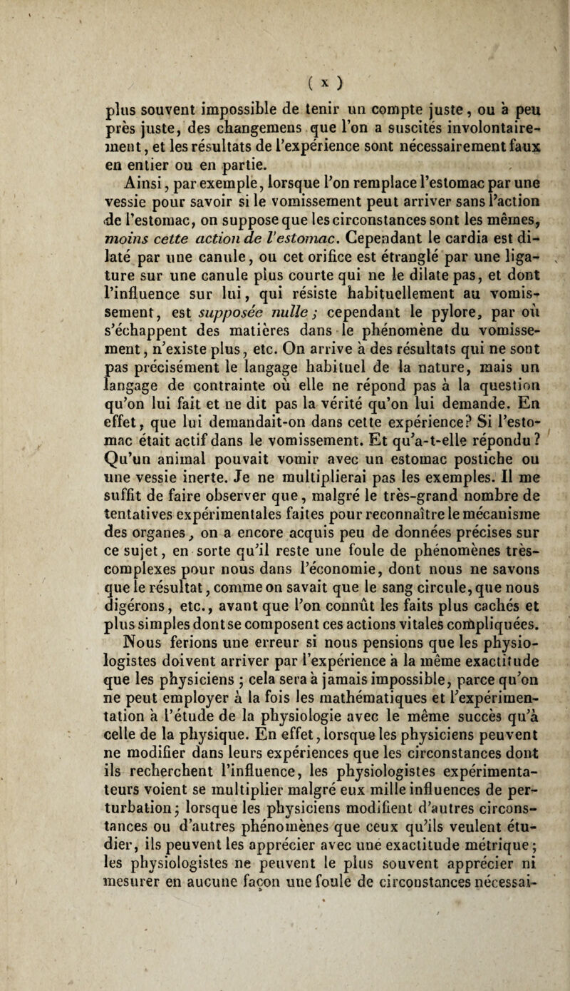 plus souvent impossible de tenir un compte juste, ou a peu près juste, des changemens que l’on a suscités involontaire¬ ment , et les résultats de l’expérience sont nécessairement faux en entier ou en partie. Ainsi, par exemple, lorsque l’on remplace l’estomac par une vessie pour savoir si le vomissement peut arriver sansPaction de l’estomac, on suppose que les circonstances sont les mêmes, moins cette action de Vestomac. Cependant le cardia est di¬ laté par une canule, ou cet orifice est étranglé par une liga¬ ture sur une canule plus courte qui ne le dilate pas, et dont l’influence sur lui, qui résiste habituellement au vomis¬ sement, est supposée nulle ; cependant le pylore, par où s’échappent des matières dans le phénomène du vomisse¬ ment, n’existe plus, etc. On arrive à des résultats qui ne sont pas précisément le langage habituel de la nature, mais un langage de contrainte où elle ne répond pas à la question qu’on lui fait et ne dit pas la vérité qu’on lui demande. En effet, que lui demandait-on dans cette expérience? Si l’esto¬ mac était actif dans le vomissement. Et qu’a-t-elle répondu ? Qu’un animal pouvait vomir avec un estomac postiche ou une vessie inerte. Je ne multiplierai pas les exemples. Il me suffit de faire observer que, malgré le très-grand nombre de tentatives expérimentales faites pour reconnaître le mécanisme des organes, on a encore acquis peu de données précises sur ce sujet, en sorte qu’il reste une foule de phénomènes très- complexes pour nous dans l’économie, dont nous ne savons que le résultat, comme on savait que le sang circule, que nous digérons, etc., avant que l’on connût les faits plus cachés et plus simples dont se composent ces actions vitales coiùpliquées. Nous ferions une erreur si nous pensions que les physio¬ logistes doivent arriver par l’expérience a la même exactitude que les physiciens ; cela sera à jamais impossible, parce qu’on ne peut employer à la fois les mathématiques et l’expérimen¬ tation a l’étude de la physiologie avec le même succès qu’à celle de la physique. En effet, lorsque les physiciens peuvent ne modifier dans leurs expériences que les circonstances dont ils recherchent l’influence, les physiologistes expérimenta¬ teurs voient se multiplier malgré eux mille influences de per¬ turbation^ lorsque les physiciens modifient d’autres circons¬ tances ou d’autres phénomènes que ceux qu’ils veulent étu¬ dier, ils peuvent les apprécier avec une exactitude métrique; les physiologistes ne peuvent le plus souvent apprécier ni mesurer en aucune façon une foule de circonstances nécessai-