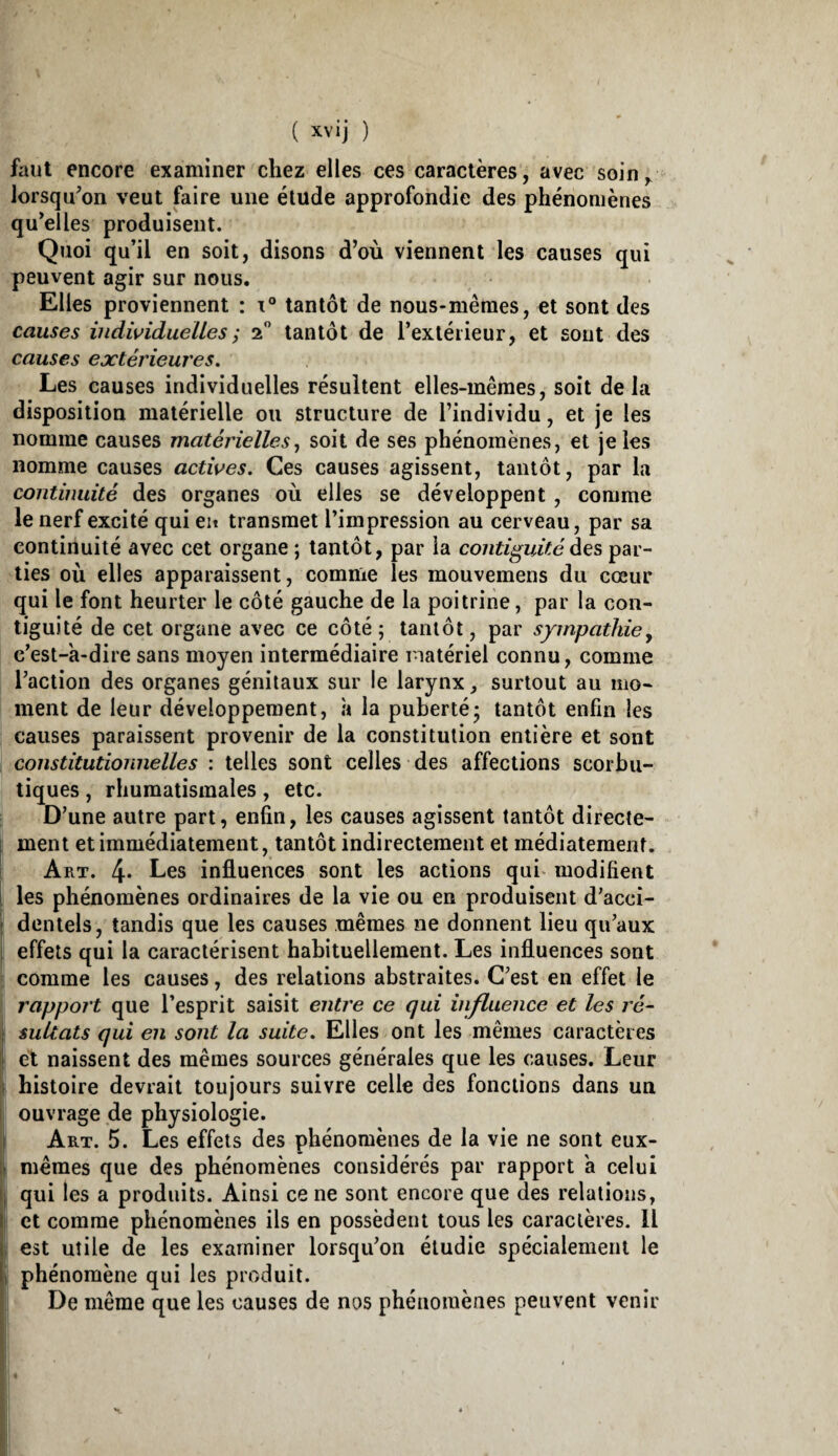 faut encore examiner chez elles ces caractères, avec soin, Jorsqu^on veut faire une étude approfondie des phénomènes qu’elles produisent. Quoi qu’il en soit, disons d’où viennent les causes qui peuvent agir sur nous. Elles proviennent : tantôt de nous-mêmes, et sont des causes indwidueUes; 2 tantôt de l’extérieur, et sont des causes extérieures. Les causes individuelles résultent elles-mêmes, soit delà disposition matérielle ou structure de l’individu, et je les nomme causes matérielles^ soit de ses phénomènes, et je les nomme causes actives. Ces causes agissent, tantôt, par la continuité des organes où elles se développent , comme le nerf excité qui en transmet l’impression au cerveau, par sa continuité avec cet organe ; tantôt, par la continuité des par¬ ties où elles apparaissent, comme les mouvemens du cœur qui le font heurter le côté gauche de la poitrine, par la con¬ tiguïté de cet organe avec ce côté ; tantôt, par sympathie y c’est-k-dire sans moyen intermédiaire matériel connu, comme l’action des organes génitaux sur le larynx, surtout au mo¬ ment de leur développement, k la puberté* tantôt enfin les causes paraissent provenir de la constitution entière et sont constitutionnelles : telles sont celles des affections scorbu¬ tiques , rhumatismales, etc. D’une autre part, enfin, les causes agissent tantôt direcle- j ment et immédiatement, tantôt indirectement et médiatement. 1 Art. 4* Les infl.uences sont les actions qui* modifient i les phénomènes ordinaires de la vie ou en produisent d’acci- i dentels, tandis que les causes mêmes ne donnent lieu qu’aux I effets qui la caractérisent habituellement. Les influences sont comme les causes, des relations abstraites. C’est en effet le rapport que l’esprit saisit entre ce qui influence et les ré- j sultats qui en sont la suite. Elles ont les mêmes caractères II et naissent des mêmes sources générales que les causes. Leur l( histoire devrait toujours suivre celle des fonctions dans un I ouvrage de physiologie. i Art. 5. Les effets des phénomènes de la vie ne sont eux- \\ mêmes que des phénomènes considérés par rapport k celui i| qui les a produits. Ainsi ce ne sont encore que des relations, II et comme phénomènes ils en possèdent tous les caractères. Il Il est utile de les examiner lorsqu’on étudie spécialement le It phénomène qui les produit. I De même que les causes de nos phénomènes peuvent venir