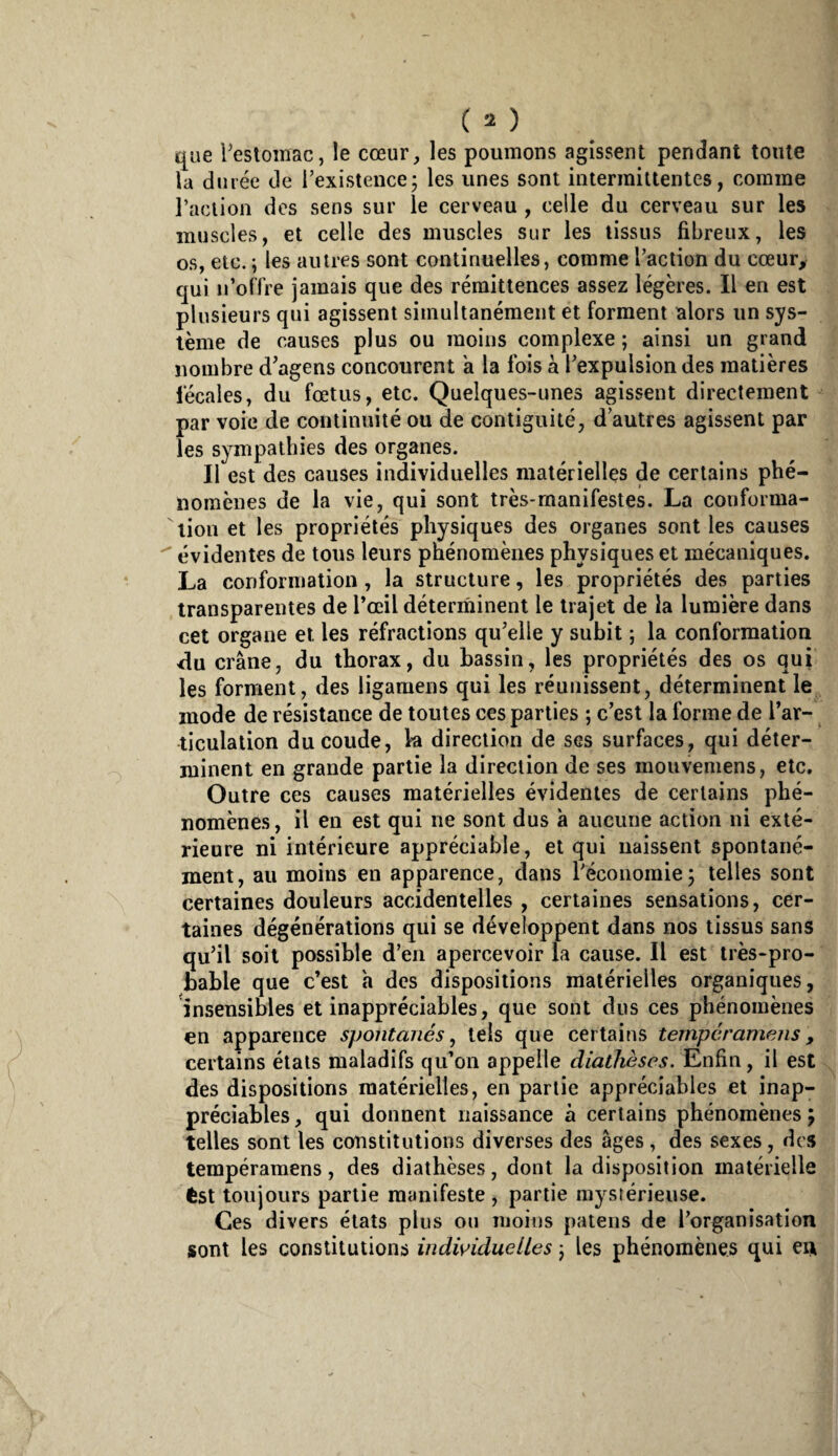 t[ue Pestomac, le cœur, les poumons agissent pendant tonte la dinée de l’existencej les unes sont intermittentes, comme raelion des sens sur le cerveau , celle du cerveau sur les muscles, et celle des muscles sur les tissus fibreux, les os, etc. ; les autres sont continuelles, comme l’action du cœur, qui n’olTre jamais que des rémittences assez légères. Il en est plusieurs qui agissent simultanément et forment alors un sys¬ tème de causes plus ou moins complexe ; ainsi un grand nombre d’agens concourent a la fois a l’expulsion des matières fécales, du fœtus, etc. Quelques-unes agissent directement par voie de continuité ou de contiguité, d autres agissent par les sympathies des organes. Il est des causes individuelles matérielles de certains phé¬ nomènes de la vie, qui sont très-manifestes. La conforma¬ tion et les propriétés physiques des organes sont les causes ^ évidentes de tous leurs pnénomènes physiques et mécaniques. La conformation, la structure, les propriétés des parties transparentes de Tœil déterminent le trajet de la lumière dans cet organe et les réfractions qu’elle y subit ; la conformation «du crâne, du thorax, du bassin, les propriétés des os qui les forment, des ligaraens qui les réunissent, déterminent le mode de résistance de toutes ces parties ; c’est la forme de Tar- ticulation du coude, k direction de ses surfaces, qui déter¬ minent en grande partie la direction de ses mouvemens, etc. Outre ces causes matérielles évidentes de certains phé¬ nomènes, il en est qui ne sont dus a aucune action ni exté¬ rieure ni intérieure appréciable, et qui uaissent spontané¬ ment, au moins en apparence, dans réconomie j telles sont certaines douleurs accidentelles , certaines sensations, cer¬ taines dégénérations qui se développent dans nos tissus sans qu’il soit possible d’en apercevoir la cause. Il est très-pro¬ bable que c’est a des dispositions matérielles organiques, insensibles et inappréciables, que sont dus ces phénomènes en apparence spontanés ^ tels que certains temperamens , certains états maladifs qu’on appelle diathèses. Enfin, il est des dispositions matérielles, en partie appréciables et inap¬ préciables , qui donnent naissance à certains phénomènes ; telles sont les constitutions diverses des âges , des sexes, des tempéramens, des diathèses, dont la disposition matérielle êst toujours partie manifeste , partie mystérieuse. Ces divers états plus on moins patens de l’organisation sont les constitutions individuelles ) les phénomènes qui ert