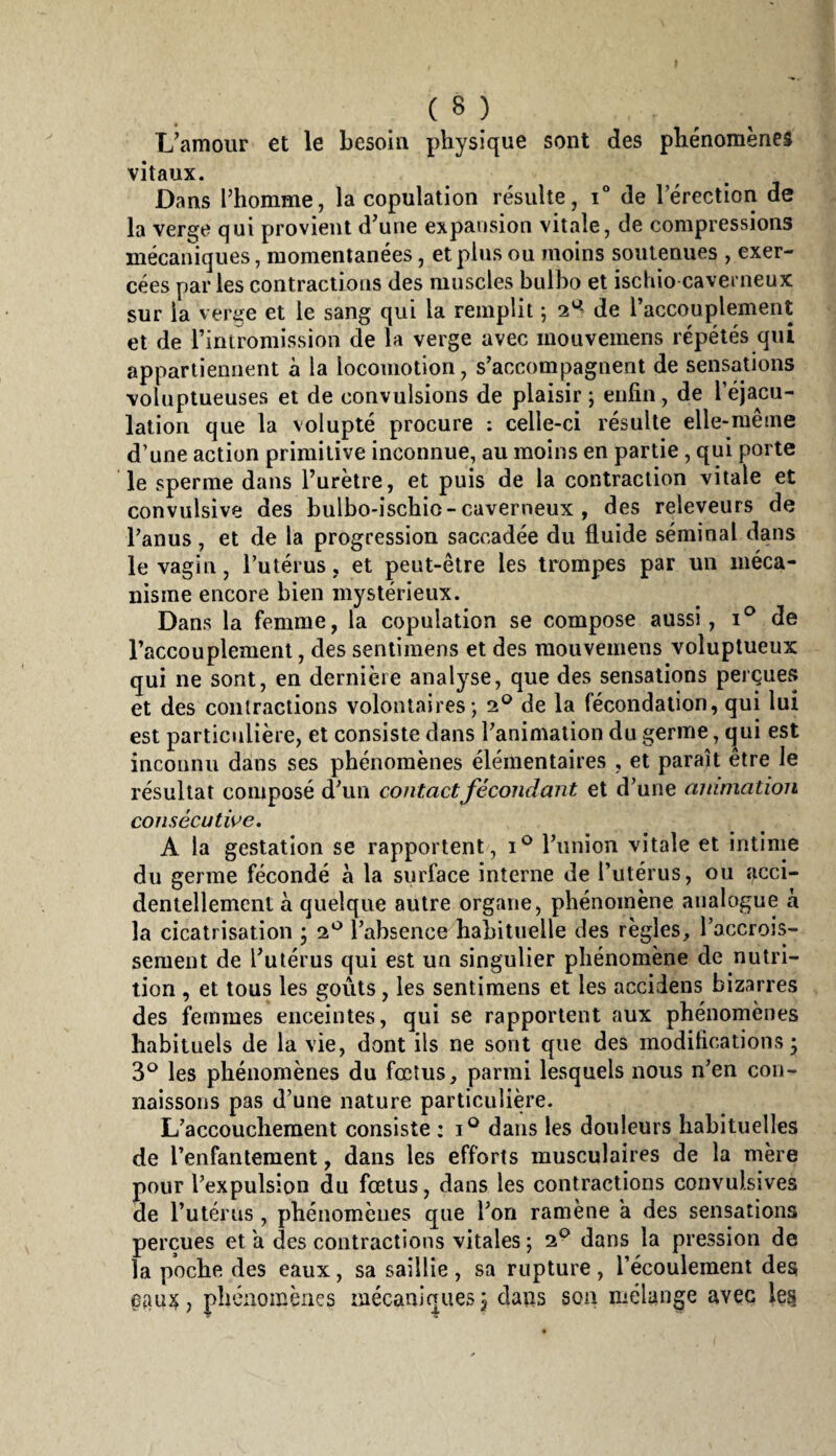 Uamour et le besoin physique sont des phénomènes vitaux. Dans l’homme, la copulation résulte, de l’érection de la verge qui provient d’une expansion vitale, de compressions mécaniques, momentanées, et plus ou moins soutenues , exer¬ cées par les contractions des muscles bulbo et ischio caverneux sur la verge et le sang qui la remplit 5 2^^ de l’accouplement et de riniromission de la verge avec mouvemens répétés qui appartiennent à la locomotion, s’accompagnent de sensations voluptueuses et de convulsions de plaisir ; enfin, de l’éjacu- lation que la volupté procure : celle-ci résulte elle-même d’une action primitive inconnue, au moins en partie, qui porte le sperme dans l’urètre, et puis de la contraction vitale et convulsive des bulbo-ischio-caverneux , des releveurs de l’anus , et de la progression saccadée du fluide séminal dans le vagin, l’utérus, et peut-être les trompes par un méca¬ nisme encore bien mystérieux. Dans la femme, la copulation se compose aussi, de l’accouplement, des sentimens et des mouvemens voluptueux qui ne sont, en dernière analyse, que des sensations perçues et des contractions volontaires*, de la fécondation, qui lui est particulière, et consiste dans l’animation du germe, qui est incounii dans ses phénomènes élémentaires , et paraît être le résultat composé d’uu contactfécondant et d’une animation consécutive, A la gestation se rapportent, l’union vitale et intime du germe fécondé a la surface interne de l’utérus, ou acci¬ dentellement a quelque autre organe, phénomène analogue à la cicatrisation * 2^^ l’absence habituelle des règles, l’accrois¬ sement de Tulérus qui est un singulier phénomène de nutri¬ tion , et tous les goûts, les sentimens et les accidens bizarres des femmes enceintes, qui se rapportent aux phénomènes habituels de la vie, dont ils ne sont que des modifications ; 3^^ les phénomènes du fœtus, parmi lesquels nous n’en con¬ naissons pas d’une nature particulière. L’accouchement consiste : dans les douleurs habituelles de l’enfantement, dans les efforts musculaires de la mère pour l’expulsion du fœtus, dans les contractions convulsives de l’utérus, phénomènes que l’on ramène k des sensations perçues et a des contractions vitales ; 2^ dans la pression de la poche des eaux, sa saillie , sa rupture , l’écoulement des phénomènes mécaniques 3 dans son mélange avec les