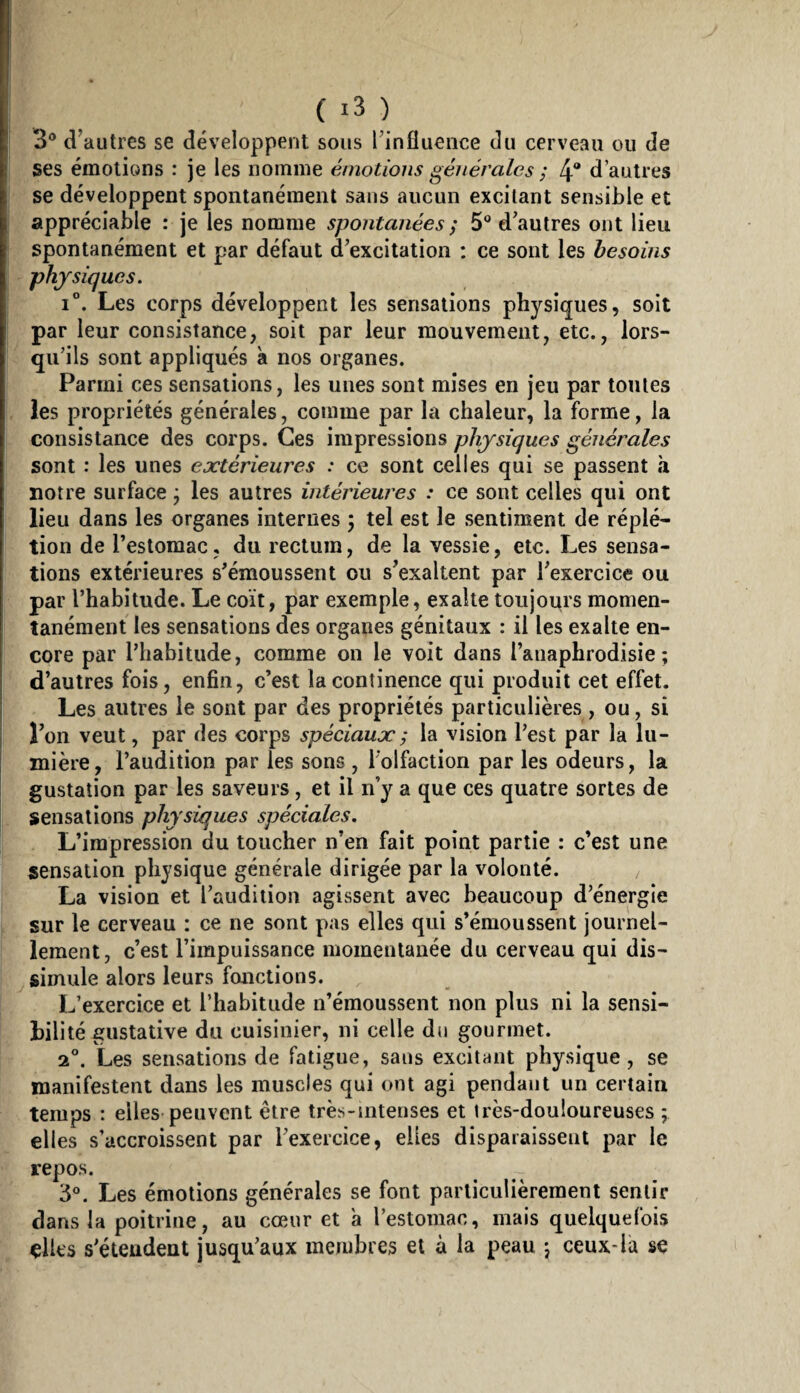 3° d’autres se développent sous l’influence du cerveau ou de ses émotions : je les nomme émotions générales ; 4“ d’autres se développent spontanément sans aucun excitant sensible et appréciable : je les nomme spontanées ; 5® d’autres ont lieu spontanément et par défaut d’excitation : ce sont les besoins physiques. i”. Les corps développent les sensations physiques, soit par leur consistance, soit par leur mouvement, etc., lors¬ qu’ils sont appliqués à nos organes. Parmi ces sensations, les unes sont mises en jeu par toutes les propriétés générales, comme par la chaleur, la forme, la consistance des corps. Ces impressions physiques générales sont : les unes extérieures : ce sont celles qui se passent à notre surface j les autres intérieures : ce sont celles qui ont lieu dans les organes internes , tel est le sentiment de réplé- tion de l’estomac, du rectum, de la vessie, etc. Les sensa¬ tions extérieures s’émoussent ou s’exaltent par l’exercice ou par l’habitude. Le coït, par exemple, exalte toujoitrs momen¬ tanément les sensations des organes génitaux : il les exalte en¬ core par l’habitude, comme on le voit dans l’anaphrodisie; d’autres fois, enfin, c’est la continence qui produit cet effet, j Les autres le sont par des propriétés particulières , ou, si I l’on veut, par des corps spéciaux ; la vision l’est par la lu- ! mière, l’audition par les sons , l’olfaction par les odeurs, la gustation par les saveurs, et il n’y a que ces quatre sortes de sensations physiques spéciales. L’impression du toucher n’en fait point partie : c’est une sensation physique générale dirigée par la volonté. La vision et l’audition agissent avec beaucoup d’énergie sur le cerveau : ce ne sont pas elles qui s’émoussent journel¬ lement, c’est l’impuissance momentanée du cerveau qui dis¬ simule alors leurs fonctions. L’exercice et l’habitude n’émoussent non plus ni la sensi¬ bilité gustative du cuisinier, ni celle du gourmet. 2®. Les sensations de fatigue, sans excitant physique, se manifestent dans les muscles qui ont agi pendant un certain temps ; elles peuvent être très-intenses et très-douloureuses ; elles s’accroissent par l’exercice, elles disparaissent par le repos. 3®. Les émotions générales se font particulièrement sentir dans la poitrine, au cœur et a l’estomac, mais quelquefois çlles s’étendent jusqu’aux membres et à la peau j ceux-la se