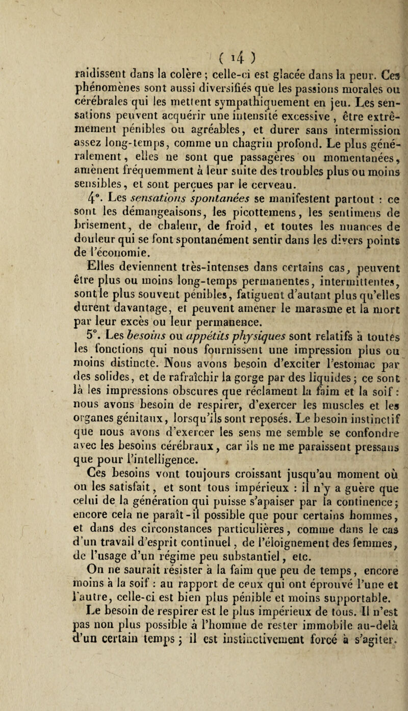 ( î4- ) raidissent dans la colère ; celle-ci est glacée dans la penr. Ce» phénomènes sont aussi diversifiés que les passions morales ou cérébrales qui les mettent sympathiquement en jeu. Les sen¬ sations peuvent acquérir une intensité excessive , être extrê¬ mement pénibles ou agréables, et durer sans intermission assez long-temps, comme un chagrin profond. Le plus géné¬ ralement, elles ne sont que passagères ou momentanées, amènent fréquemment à leur suite des troubles plus ou moins sensibles, et sont perçues par le cerveau. 4®. Les sensations spontanées se manifestent partout : ce sont les démangeaisons, les picottemens, les senlimens de brisement, de chaleur, de froid, et toutes les nuances de douleur qui se font spontanément sentir dans les divers points de réconomie. Elles deviennent très-intenses dans certains cas, peuvent être plus ou moins long-temps permanentes, intermittentes, sont le plus souvent pénibles, fatiguent d’autant plus qu’elles durent davantage, et peuvent amener le marasme et la mort par leur excès ou leur permanence. 5°. Les besoins ou appétits physiques sont relatifs a toutes les lonctions qui nous fournissent une impression plus ou moins distincte. Nous avons besoin d’exciter l’estomac par des solides, et de rafraîchir la gorge par des liquides ; ce sont là les impressions obscures que réclament la faim et la soif : nous avons besoin de respirer, d’exercer les muscles et les organes génitaux, lorsqu’ils sont reposés. Le besoin instinctif que nous avons d’exercer les sens me semble se confondre avec les besoins cérébraux, car ils ne me paraissent pressaus que pour l’intelligence. Ces besoins vont toujours croissant jusqu’au moment où on les satisfait, et sont tous impérieux : il n’y a guère que celui de la génération qui puisse s’apaiser par la continence; encore cela ne paraît-il possible que pour certains hommes, et dans des circonstances particulières, comme dans le cas d’un travail d’esprit continuel, de l’éloignement des femmes, de l’usage d’un régime peu substantiel, etc. On ne saurait résister à la faim que peu de temps, encore moins h la soif ; au rapport de ceux qui ont éprouvé l’une et l'autre, celle-ci est bien plus pénible et moins supportable. Le besoin de respirer est le plus impérieux de tous. Il n’est pas non plus possible à l’homme de rester immobile au-delà d’un certain temps ^ il est instinctivement forcé à s’agiter.