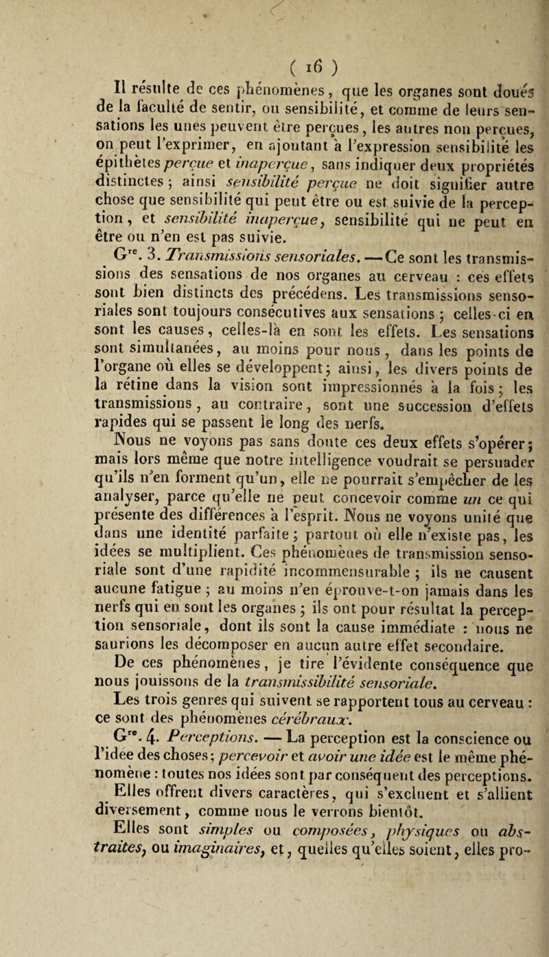 ( ) Il résulte de ces phénomènes, que les organes sont doués de la racullé de sentir, on sensibilité, et comme de leurs sen¬ sations les unes peuvent être perçues, les autres non perçues, on peut l'exprimer, en rq'outani a l'expression sensibilité les épithèteset inaperçue^ sans indiquer deux propriétés distinctes ; ainsi sensibilité perçue ne doit sigiiitier autre chose que sensibilité qui peut être ou est suivie de la percep¬ tion , et sensibilité inaperçue y sensibilité qui ue peut en être ou n'en est pas suivie. 3. Transmissions sensoriales. —Ce sont les transmis¬ sions des sensations de nos organes au cerveau : ces effets sont bien distincts des précédons. Les transmissions senso¬ riales sont toujours consécutives aux sensations ; celles ci en sont les causes, celles-là en sont les effets. Les sensations sont simultanées, au moins pour nous, dans les points de l’organe où elles se développent; ainsi, les divers points de la rétine dans la vision sont impressionnés à la fois ; les transmissions, au contraire, sont une succession d'effets rapides qui se passent le long des nerfs. Nous ne voyons pas sans doute ces deux effets s’opérer; mais lors meme que notre intelligence voudrait se persuader qu’ils n'en forment qu’un, elle ne pourrait s’empêcher de les analyser, parce qu'elle ne peut concevoir comme un ce qui présente des différences a l’esprit. Nous ne voyons uuiié que dans une identité parfaite; partout oii elle n’exisie pas, les idées se multiplient. Ces phénomènes de transmission senso- riale sont d’une rapidité incommensurable ; ils ne causent aucune fatigue ; au moins n'en éprouve-t-on jamais dans les nerfs qui en sont les organes ; ils ont pour résultat la percep¬ tion sensoriale, dont ils sont la cause immédiate : nous ne saurions les décomposer en aucun autre effet secondaire. De ces phénomènes, je tire l’évidente conséquence que nous jouissons de la transmissibilité sensoriale. Les trois genres qui suivent se rapportent tous au cerveau : ce sont des phénomènes cérébraujc. G'*. 4. Perceptions. — La perception est la conscience ou l’idee des choses ; percevoir et avoir une idée est le même phé¬ nomène : toutes nos idées sont par conséquent des perceptions. Elles offrent divers caractères, qui s’excluent et s'allient diversement, comme nous le verrons bientôt. Elles sont simples ou composées, physiques ou abs-- traiteSj ou imaginairesy et, quelles qu'elles soient, elles pro-