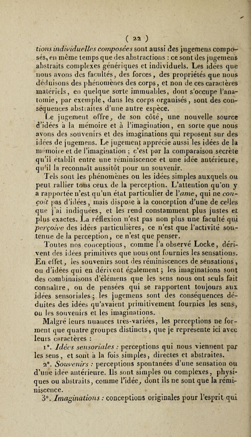 ( ^2 ) tiojis indwiduelles composées sont aussi des jugemens compo¬ sés, en meme temps que des abstractions : ce sont des jugemens abstraits complexes génériques et individuels. Les idées que nous avons des facultés, des forces, des propriétés que iioUvS déduisons des phénomènes des corps, et non de ces caractères matériels, en quelque sorte immuables, dont s'occupe l’ana¬ tomie, par exemple, dans les corps organisés, sont des con¬ séquences abstiaites d’une autre espèce. t.e jugement offre^ de son côté, une nouvelle source d’idées a la mémoire et à l’imagination, en sorte que nous avons des souvenirs et des imaginations qui reposent sur des idées de jugemens. Le jugement apprécie aussi les idées de la mémoire et de l’imagination ; c’est par la comparaison secrète qu’il établit entre une réminiscence et une idée antérieure, qu’il la reconnaît aussitôt pour un souvenir. Tels sont les phénomènes ou les idées simples auxquels ou peut rallier tous ceux de la perception. L’attention qu’on y a ra})porîée n’est qu’un état particulier de Vanie, qui ne con¬ çoit pas d’idées, mais dispose a la conception d’une de celles que j'ai indiquées, et les rend constamment plus justes et plus exactes. La réflexion n’est pas non plus une faculté qui perçoive des idées particulières, ce n’est que l’activité sou¬ tenue de la perception, ce n’est que penser. Toutes nos conceptions, comme l’a observé Locke, déri¬ vent des idées primitives que nous ont fournies les sensations. En effet, les souvenirs sont des réminiscences de sensations, ou d’idées qui en dérivent également 5 les imaginations sont des combinaisons d’élémeiis que les sens nous ont seuls fait connaître , ou de pensées qui se rapportent toujours aux idées sensoriales ; les jugemens sont des conséquences dé¬ duites des idées qu’avaient primitivement fournies les sens-, ou les souvenirs et les imaginations. Malgré leurs nuances très-variées, les perceptions ne for¬ ment que quatre groupes distincts, que je représente ici avec leurs caractères : I®. Idées sensoriales : perceptions qui nous viennent par les sens, et sont a la fois simples, directes et abstraites. 2®. Soweiiirs : perceptions spontanées d’une sensation ou d’une idée antérieure. Ils sont simples ou complexes, physi¬ ques ou abstraits, comme l’idée, dont ils ne sont que la rémi¬ niscence. 3“. Imaginations : conceptions originales pour l’esprit qui