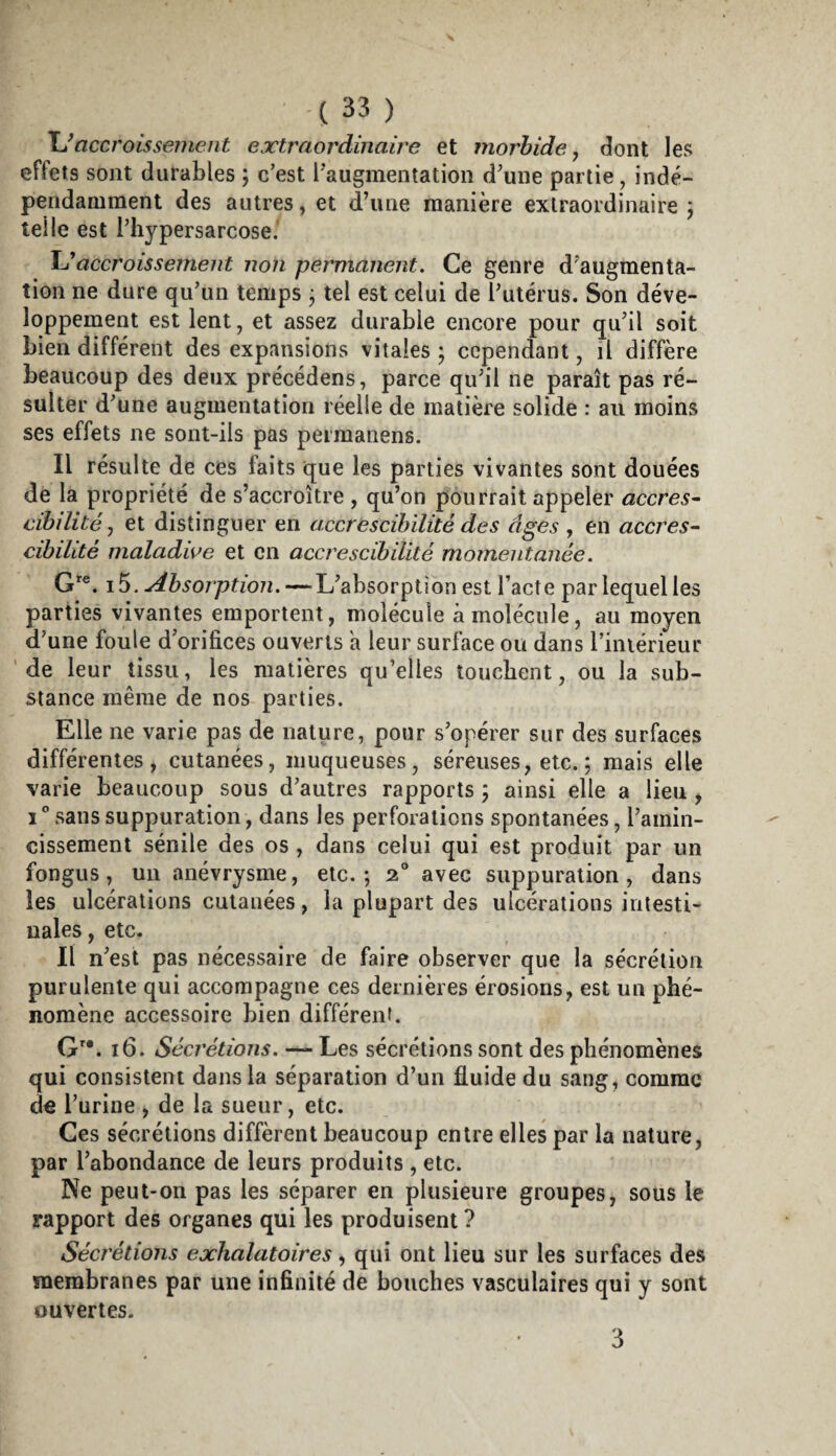 \Jaccroissement extraordinaire et morbide, dont les effets sont durables ; c’est l'augmentation d’une partie, indé¬ pendamment des autres, et d’une manière extraordinaire j telle est riiypersarcose. accroissement non permanent. Ce genre d’augmenta¬ tion ne dure qu’un temps j tel est celui de l’utérus. Son déve¬ loppement est lent, et assez durable encore pour qu’il soit bien différent des expansions vitales ; cependant, il diffère beaucoup des deux précédons, parce qu’il ne paraît pas ré¬ sulter d’une augmentation réelle de matière solide : au moins ses effets ne sont-ils pas permanens. Il résulte de ces faits que les parties vivantes sont douées de la propriété de s’accroître , qu’on pourrait appeler accres^ cibilité, et distinguer en accrescibïlité des âges , en accres~- cihilité maladive et en accrescibïlité momentanée. G®. i5. Absorption.-^\JahsoïŸ^\ox\ est l’acte par lequel les parties vivantes emportent, molécule à molécule, au moyen d’une foule d’orifices ouverts a leur surface ou dans l’iniérieur ‘ de leur tissu, les matières qu’elles touebent, ou la sub¬ stance même de nos parties. Elle ne varie pas de nature, pour s’opérer sur des surfaces différentes, cutanées, muqueuses, séreuses, etc. ; mais elle varie beaucoup sous d’autres rapports ; ainsi elle a lieu , 1 ” sans suppuration, dans les perforations spontanées, l’amin¬ cissement sénile des os , dans celui qui est produit par un fongus, un anévrysme, etc.; 2“ avec suppuration, dans les ulcérations cutanées, la plupart des ulcérations intesti¬ nales , etc. Il n’est pas nécessaire de faire observer que la sécrétion purulente qui accompagne ces dernières érosions, est un phé¬ nomène accessoire bien différent. G^*. 16. Sécrétions. — Les sécrétions sont des phénomènes qui consistent dans la séparation d’un fluide du sang, comme de l’urine , de la sueur, etc. Ces sécrétions diffèrent beaucoup entre elles par la nature, par l’abondance de leurs produits , etc. Ne peut-on pas les séparer en pliisieure groupes, sous le rapport des organes qui les produisent ? Sécrétions exhalatoires, qui ont lieu sur les surfaces des membranes par une infinité de bouches vasculaires qui y sont ouvertes. 3