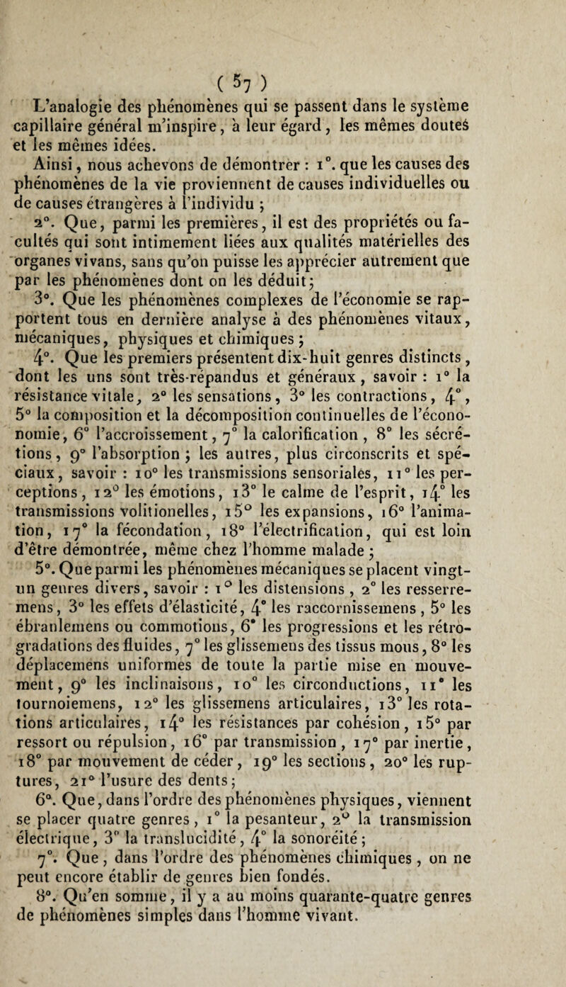 ( 5? ) L’analogie des pliénoinènes qui se passent dans le système capillaire général m’inspire, à leur égard , les mêmes douteà et les mêmes idées. Ainsi, nous achevons de démontrer : i®. que les causes des phénomènes de la vie proviennent de causes individuelles ou de causes étrangères à l’individu ; 2”. Que, parmi les premières, il est des propriétés ou fa¬ cultés qui sont intimement liées aux qualités matérielles des organes vivans, sans qu’on puisse les aj)précier autrement que par les phénomènes dont on les déduit j 3°. Que les phénomènes complexes de l’économie se rap¬ portent tous en dernière analyse à des phénomènes vitaux, mécaniques, physiques et chimiques j 4®. Que les premiers présentent dix-huit genres distincts, dont les uns sont très-répandus et généraux, savoir : i® la résistance vitale, 2“ les sensations, 3® les contractions, 4°» 5® la composition et la décomposition continuelles de l’écono- nomie, 6“ l’accroissement, 7° la calorification , 8° les sécré¬ tions, 9° l’absorption j les autres, plus circonscrits et spé¬ ciaux, savoir : 10® les transmissions sensoriales, 11® les per¬ ceptions , 12*^ les émotions, iS® le calme de l’esprit, i4° les transmissions volitionelles, les expansions, 16® l’anima¬ tion, 17* la fécondation, 18“ Téleclrification, qui est loin d’être démontrée, même chez l’homme malade ; 5®. Que parmi les phénomènes mécaniques se placent vingt- un genres divers, savoir : les distensions , 2° les resserre- mens, 3® les effets d’élasticité, 4° raccornissemens , 5® les ébranleinens ou commotions, 6* les progressions et les rétro¬ gradations des fluides, 7'’ les glissemens des tissus mous, 8® les déplaceinens uniformes de toute la partie mise en mouve¬ ment, 9® les inclinaisons, 10“ les circonductions, ii* les tournoiemens, 12® les glissemens articulaires, iS^Ies rota¬ tions articulaires, 14” les résistances par cohésion, i5® par ressort ou répulsion, 16“ par transmission , 17® par inertie, 18° par mouvement de céder, 19® les sections , 20® les rup¬ tures, 21*^ l’usure des dents; 6®. Que, dans l’ordre des phénomènes physiques, viennent se placer quatre genres, i” la pesanteur, 2^ la transmission électrique, 3” la translucidité, 4* la sonoréité ; 7°. Que, dans l’ordre des phénomènes chimiques , on ne peut encore établir de genres bien fondés. 8®. Qu’en somme, il y a au moins quarante-quatre genres de phénomènes simples dans rhomme vivant.