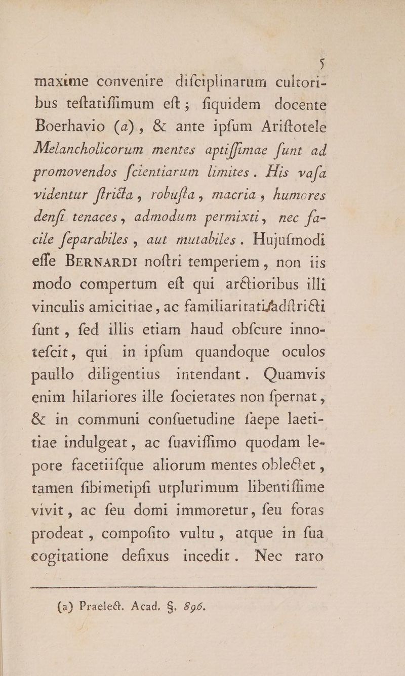 ) maxwme convenire difciplinarum cultori- bus teftatifimum eft; fiquidem docente Boerhavio (a), & ante ipfum Ariftotele Melancholicorum mentes apti[fJumae funt ad promovendos fcientiarum. limites .. His vafa videntur flridla , robufla , macria , humores denfi tenaces , admodum permixti, nec fa- cile feparabiles , aut mutabiles. Hujufmodi effe BERNaRDI noftri temperiem , non iis modo compertum eft qui ar&tioribus illi vinculis amicitiae , ac familiaritatiadítricti funt , fed illis etiam haud obfcure inno- teífcit, qui in ipfum quandoque oculos paullo diligentius intendant. Quamvis enim hilariores ille focietates non fpernat , .& in communi confuetudine faepe laeti- tiae indulgeat, ac fuaviffimo quodam le- pore facetiifque aliorum mentes obleCtet , tamen fibimetipfi utplurimum libentiffime vivit, ac feu domi immoretur, feu foras prodeat , compofito vultu, atque in fua cogitatione defixus incedit. Nec rato (a) Praelect. Acad. S. 896.