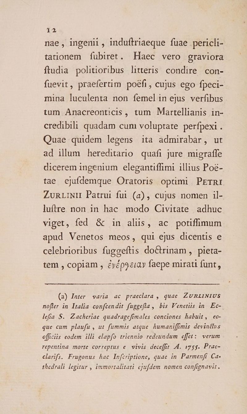 ia nae, ingenii, induftriaeque fuae pericli- tationem fubiret. Haec vero graviora ftudia politioribus litteris. condire con- fuevit, praefertim poéefi, cujus ego fpeci- mina luculenta non femelin ejus verfibus tum Anacreonticis , tum Martellianis in- credibili quadam cum voluptate perfpexi . Quae quidem legens ita admirabar, ut ad illum hereditario quafi jure migraffe dicerem ingenium elegantiffimi illius Poé- tae ejufdemque Oratoris optimi PETRI ZunLiNH Patrui fui (a), cujus nomen il- luftre non in hac modo Civitate adhuc viget, fed & in aliis, ac potiffimum apud Venetos meos, qui ejus dicentis e celebrioribus fuggeftis doCtrinam ,. pieta- tem , copiam , éyép9«eiay faepe mirati funt, (a) Inter varia ac praeclara , quae ZURLINIUS nofler in Italia confcendit fuggefla , bis Venetiis in. Ec- lefía S. Zacheriae quadrageftmales conciones habuit, eo- que cum plaufu , ut fummis atque humaniffimis devin&us officiis eodem illi elapfo triennio redeundum effet: verum. repentina morte correptus e vivis decet 4. 1755. Prae- . Clarifs. Frugonus hac Infcriptione, quae in Parmenft Ca- thedrali legitur , immortalitati ejufdem nomen confignavit .