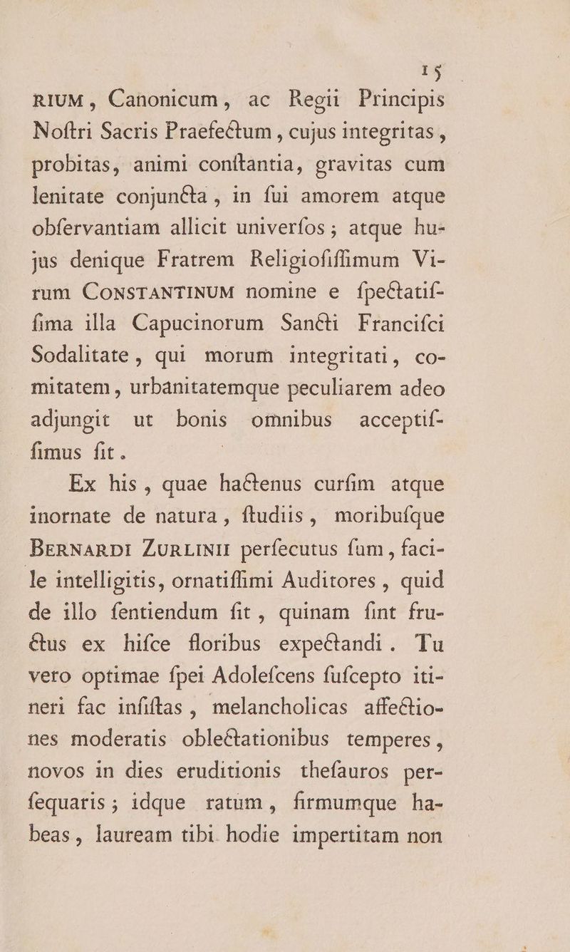 RIUM, Canonicum, ac Regi Principis Noftri Sacris Praefectum , cujus integritas , probitas, animi conítantia, gravitas cum lenitate conjuncta , in fui amorem atque obfervantiam allicit univerfos ; atque hu- jus denique Fratrem. Religiofifimum Vi- rum CONSTANTINUM nomine e fpettatif- fima illa Capucinorum San&ti Francifci Sodalitate, qui morum integritati, co- mitatem , urbanitatemque peculiarem adeo adjungit ut bonis omnibus acceptif- fimus fit. Ex his, quae hactenus curfim atque inornate de natura , ftudiis, moribufque BERNARDI ZURLINII perfecutus fum , faci- le intelligitis, ornatiffimi Auditores , quid de illo fentiendum fit , quinam fint fru- Cus ex hifce floribus expeCtandi. Tu vero optimae fpei Adolefcens fufcepto iti- neri fac infiftas , melancholicas affeCtio- nes moderatis obleCtationibus temperes , novos in dies eruditionis thefauros per- fequaris; idque ratum, firmumque ha- beas, lauream tibi. hodie impertitam non