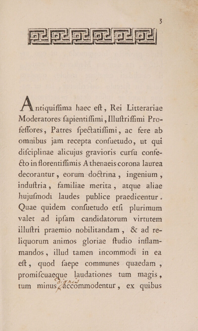 A ntiquifllma haec eft, Rei Litterariae Moderatores fapientiflimi9Illuftriflimi Pro- feflfores, Patres fpeftatiffimi, ac fere ab omnibus jam recepta confuetudo, ut qui difciplinae alicujus gravioris curfu confe- fto inflorentiflimis Athenaeis corona laurea decorantur 9 eorum doftrina 9 ingenium 9 induftria 9 familiae merita 9 atque aliae hujufmodi laudes publice praedicentur. Quae quidem confuetudo etfl plurimum valet ad ipfam candidatorum virtutem iiluftri praemio nobilitandam 9 &amp; ad re¬ liquorum animos gloriae ftudio inflam¬ mandos 9 illud tamen incommodi in ea eft, quod faepe communes quaedam , promifcuaegue laudationes tum magis f tum minus ^ accommodentur 9 ex quibus