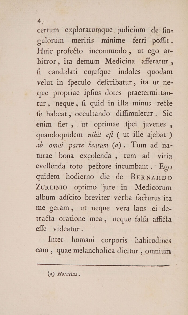 certum exploratumque judicium de fin- gulorum meritis minime ferri poffit. Huic profe&amp;o incommodo , ut ego ar¬ bitror , ita demum Medicina afferatur ? fi candidati cujufque indoles quodam vel ut in fpeculo defcribatur, ita ut ne¬ que propriae ipfius dotes praetermittan¬ tur , neque, fi quid in illa minus refte fe habeat, occultando diffimuletur . Sic enim fiet , ut optimae fpei juvenes , quandoquidem nihil ejl ( ut ille ajebat ) ah omni farte beatum (a) * Tum ad na¬ turae bona excolenda , tum ad vitia evellenda toto peftore incumbant. Ego quidem hodierno die de B er nardo Zurlinio optimo jure in Medicorum album adicito breviter verba fa&amp;urus ita me geram, ut neque vera laus ei de- trafta oratione mea, neque falfa affi&amp;a effe videatur. Inter humani corporis habitudines eam , quae melancholica dicitur 9 omnium (a) Horatius.