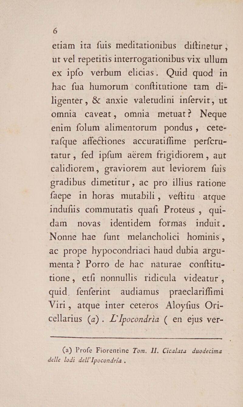 etiam ita fuis meditationibus diftinetur , ut vel repetitis interrogationibus vix ullum ex ipfo verbum elicias. Quid quod in hac fua humorum conftitutione tam di¬ ligenter, &amp; anxie valetudini infervit, ut omnia caveat, omnia metuat ? Neque enim folum alimentorum pondus , cete- rafque affectiones accuratiffime perfcru- tatur, fed ipfum aerem frigidiorem, aut calidiorem, graviorem aut leviorem fuis gradibus dimetitur, ac pro illius ratione faepe in horas mutabili , veftitu atque indufiis commutatis quafi Proteus , qui¬ dam novas identidem formas induit* Nonne hae funt melancholici hominis, ac prope hypocondriaci haud dubia argu¬ menta ? Porro de hac naturae conftitu¬ tione , etfi nonnullis ridicula videatur , quid, fenferint audiamus praeclariftimi Viri, atque inter ceteros Aloyfius Ori- cellarius (a) . L' Ipocondria ( en ejus ver- (a) Profe Fiorentine Torn. II. Cicalau duodecima delle Iodi dell’Ipocondria .