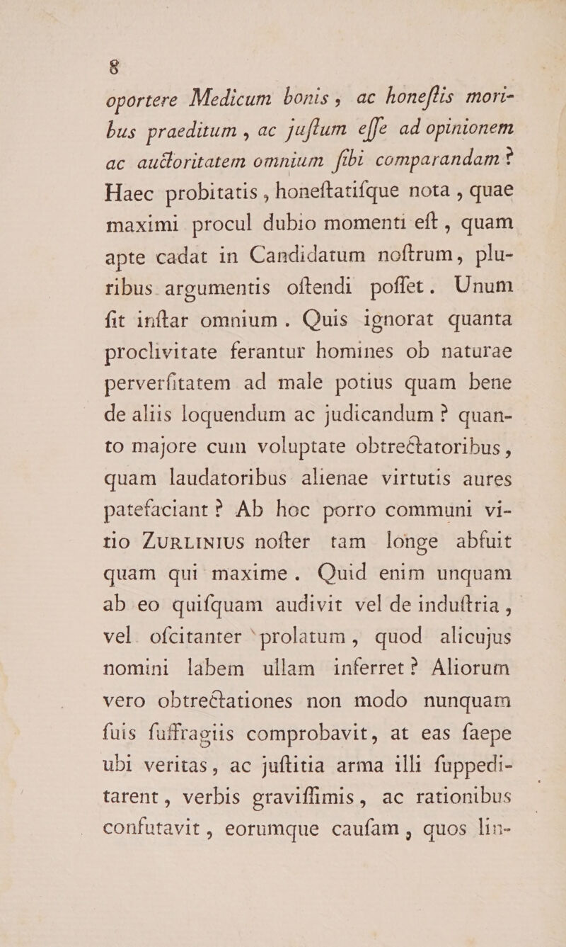 oportere Medicum bonis, ac honefiis mori¬ bus praeditum , ac jujlum ejfe ad opinionem ac auctoritatem omnium Jibi comparandam ? Haec probitatis , honeftatifque nota , quae maximi procul dubio momenti eft, quam apte cadat in Candidatum noftrum, plu¬ ribus argumentis oitendi pofTet. Unum fit inftar omnium . Quis ignorat quanta proclivitate ferantur homines ob naturae perverfitatem ad male potius quam bene de aliis loquendum ac judicandum ? quan¬ to majore cum voluptate obtrectatoribus, quam laudatoribus alienae virtutis aures patefaciant ? Ab hoc porro communi vi¬ tio Zurlinius nolter tam longe abfuit quam qui maxime . Quid enim unquam ab eo quifquam audivit vel de induftria, vel ofcitanter prolatum, quod alicujus nomini labem ullam inlerret ? Aliorum vero obtrectationes non modo nunquam fuis fuffragiis comprobavit, at eas faepe ubi veritas, ac juftitia arma illi fuppedi- tarent, verbis graviffimis, ac rationibus confutavit, eorumque caufam, quos lin-