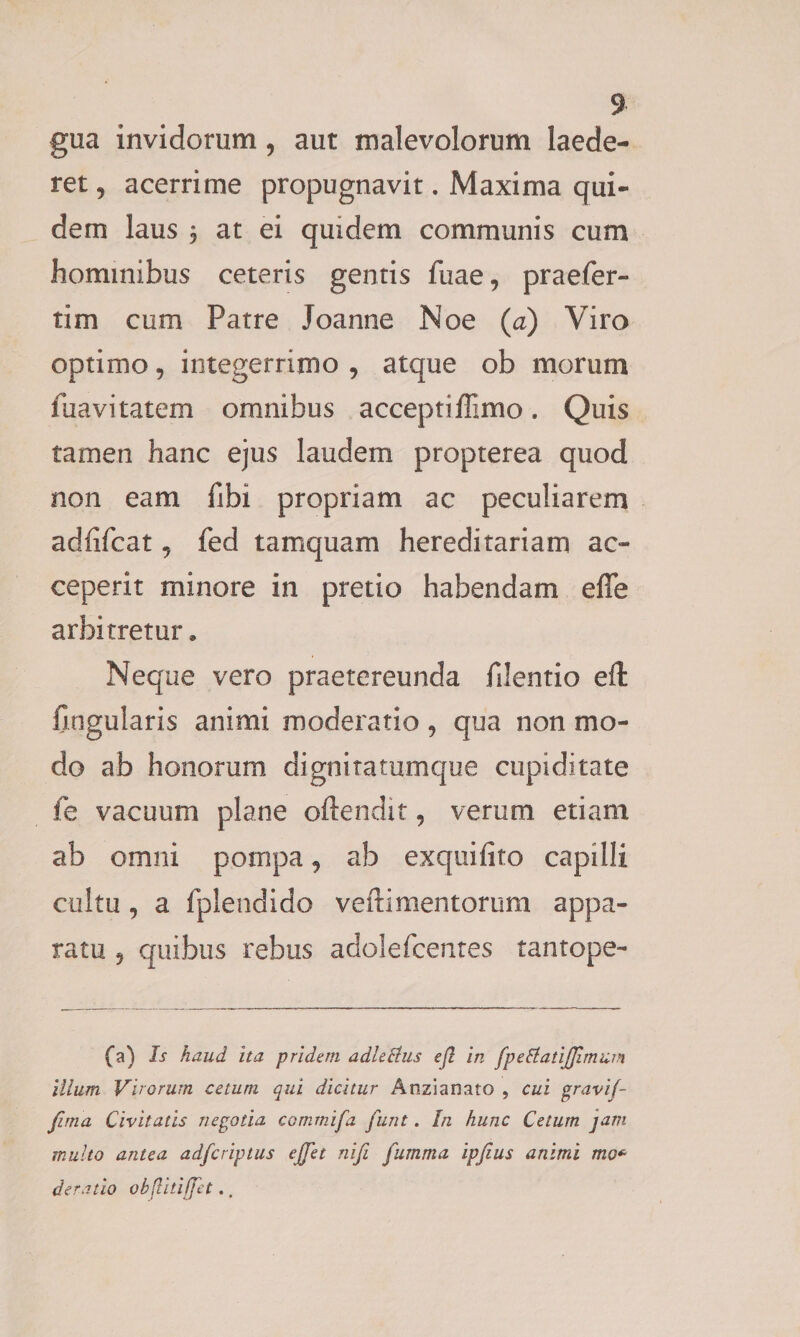 gua invidorum , aut malevolorum laede¬ ret 9 acerrime propugnavit. Maxima qui¬ dem laus 3 at ei quidem communis cum hominibus ceteris gentis fuae, praefer- tim cum Patre Joanne Noe (a) Viro optimo, integerrimo , atque ob morum fuavitatem omnibus acceptiffimo. Quis tamen hanc ejus laudem propterea quod non eam fibi propriam ac peculiarem adfifcat 5 fed tamquam hereditariam ac¬ ceperit minore in pretio habendam efle arbitretur. Neque vero praetereunda filentio efl: lingularis animi moderatio 9 qua non mo¬ do ab honorum dignitatumque cupiditate fe vacuum plane oftendit, verum etiam ab omni pompa, ab exquifito capilli cultu, a fplendido veftimentorum appa¬ ratu 9 quibus rebus adolefcentes tantope- fa) Is haud ita pridem a die Ilus ejl in fpeElatiJJimum illum Virorum cetum qui dicitur Anzianato , cui gravif- fima Civitatis negotia comrnifa funt. In hunc Cetum jam multo antea adfcriptus ejfet nifi fumma ipfius animi mo* deratio objlitiffet..