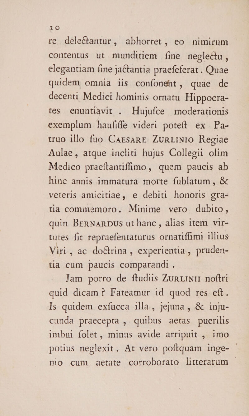 re dele&amp;antur, abhorret , eo nimirum contentus ut munditiem fine neglectu, elegantiam fine ja&amp;antia praefeferat. Quae quidem omnia iis confonefnt , quae de decenti Medici hominis ornatu Hippocra¬ tes enuntiavit . Hujufce moderationis exemplum haufiffe videri poteft ex Pa¬ truo illo fuo Caesare Zurlinio Regiae Aulae, atque incliti hujus Collegii olim Medico praeftantiffimo, quem paucis ab hinc annis immatura morte fublatum, &amp; vereris amicitiae, e debiti honoris gra¬ tia commemoro. Minime vero dubito, quin Bernardus ut hanc , alias item vir¬ tutes fit repraefentaturus ornatiffimi illius Viri , ac doftrina , experientia , pruden¬ tia cum paucis comparandi , Jam porro de ftudiis Zurlinji noftri quid dicam ? Fateamur id quod res eit. Is quidem exfiucca illa , jejuna , &amp; inju¬ cunda praecepta , quibus aetas puerilis imbui fiolet, minus avide arripuit , imo potius neglexit. At vero poftquam inge¬ nio cum aetate corroborato litterarum