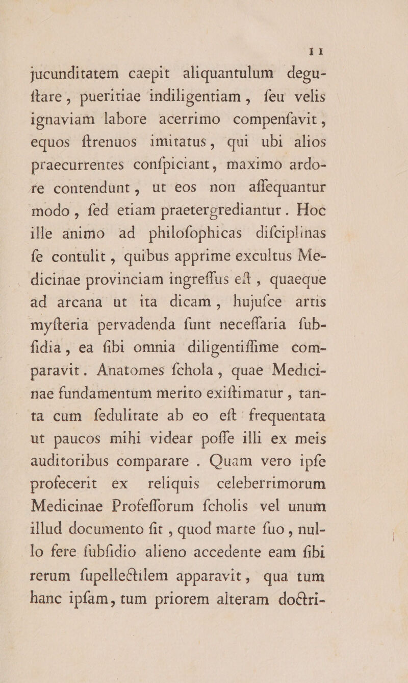 jucunditatem caepit aliquantulum degu- fiare, pueritiae indiligentiam , feu velis ignaviam labore acerrimo compenfavit 5 equos ftrenuos imitatus, qui ubi alios praecurrentes confpiciant, maximo ardo¬ re contendunt 9 ut eos non affequantur modo , fed etiam praetergrediantur . Hoc ille animo ad philofophicas difciplinas fe contulit, quibus apprime excultus Me¬ dicinae provinciam ingreiTiis eft , quaeque ad arcana ut ita dicam, hujufce artis myfteria pervadenda funt neceffaria fub- fidia , ea fibi omnia diligentiffime com¬ paravit . Anatomes fchola , quae Medici¬ nae fundamentum merito exifiimatur , tan¬ ta cum fedulitate ab eo eft frequentata ut paucos mihi videar poffe illi ex meis auditoribus comparare . Quam vero ipfe profecerit ex reliquis celeberrimorum Medicinae Profeflforum fcholis vel unum illud documento fit , quod marce fuo , nul¬ lo fere fubfidio alieno accedente eam fibi rerum fupelleftilem apparavit ? qua tum hanc ipfam, tum priorem alteram do&amp;ri-