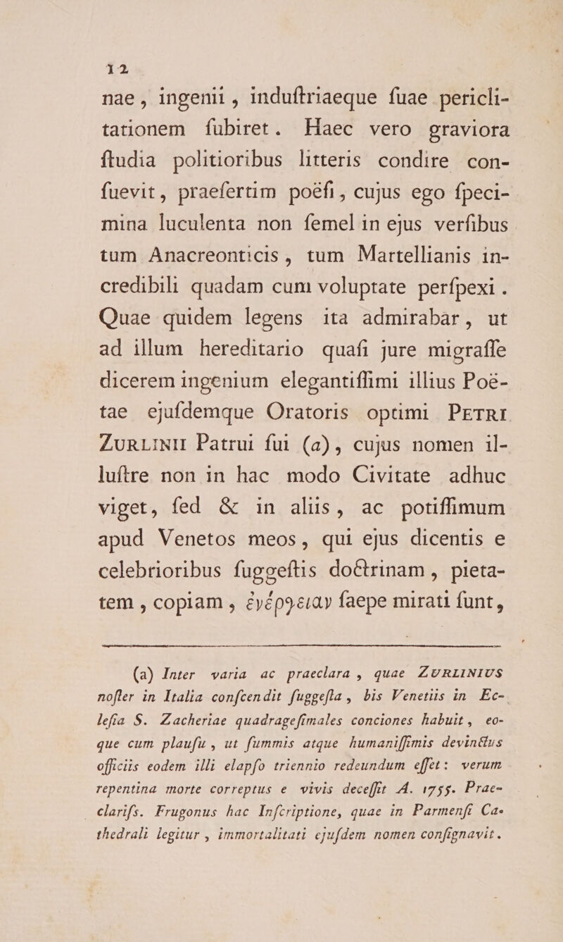 nae, ingenii, induftriaeque fuae pericli¬ tationem fubiret. Haec vero graviora ftudia politioribus litteris condire con- fuevit, praeferam poefi, cujus ego fpeci- mina luculenta non femel in ejus verfibus tum Anacreonticis , tum Martellianis in¬ credibili quadam cum voluptate perfpexi. Quae quidem legens ita admirabar, ut ad illum hereditario quaii jure migraffe dicerem ingenium elegantiffimi illius Poe¬ tae ejufdemque Oratoris opeimi Petri Zurlinii Patrui fui (a), cujus nomen il- luftre non in hac modo Civitate adhuc viget, fed &amp; in aliis, ac potiffimum apud Venetos meos, qui ejus dicentis e celebrioribus fuggeftis do&amp;rinam, pieta¬ tem , copiam , evep}£iav faepe mirati funt, (a) Inter varia ac praeclara , quae Zurlinius nojler in Italia confeendit fuggejla , bis Venetiis in Ec- lefia S. Zacheriae quadragejirnales conciones habuit, eo- que cum plaufu , ut furnmis atque humaniffimis devinftus officiis eodem illi elapfo triennio redeundum effiet: verum repentina morte correptus e vivis deceffit A. Prae- clarifs. Trugonus hac Infcriptione, quae in Parmenji Ca« thedrali legitur , immortalitati ejufdem nomen conjignavit.