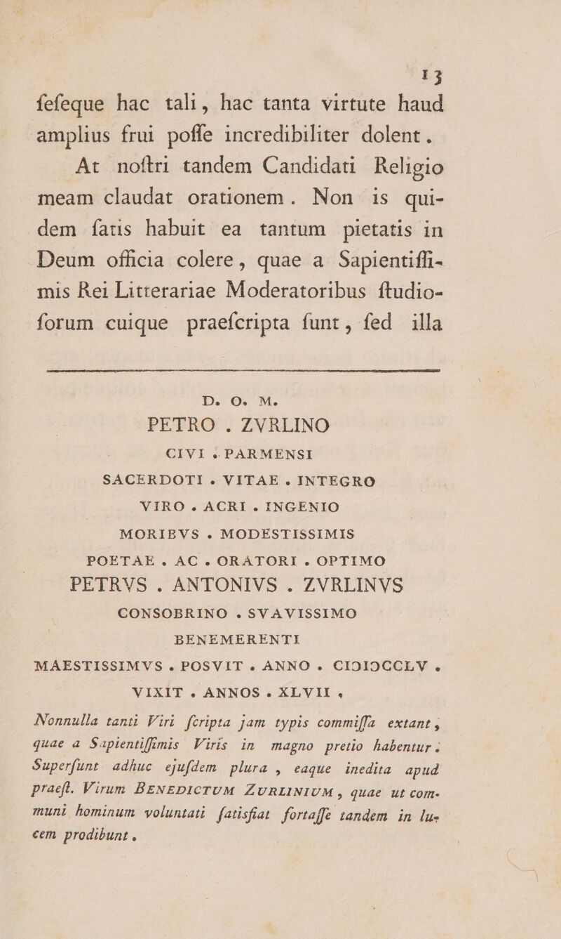 * 3 fefeque hac tali, hac tanta virtute haud amplius frui poffe incredibiliter dolent. At noftri tandem Candidati Religio meam claudat orationem. Non is qui¬ dem faris habuit ea tantum pietatis in Deum officia colere, quae a Sapi enti ffi- mis Rei Litterariae Moderatoribus Audio- forum cuique praefcripta funt, fed illa D. O. M. PETRO . ZVRLINO CIVI . PARMENSI SACERDOTI . VITAE . INTEGRO VIRO . ACRI . INGENIO MORIBVS . MODESTISSIMIS POETAE . AC. ORATORI . OPTIMO PETRVS . ANTONIVS . ZVRLINVS CONSOBRINO . SVAVISSIMO BENEMERENTI. MAESTISSIMVS . POSVIT . ANNO . CI3I0CCLV . VIXIT . ANNOS . XLVH , Nonnulla tanti Viri fcripta jam typis commiJTa extant, quae a SipiendJJimis Viris in magno pretio habentur, Superfunt adhuc ejufdem plura , eaque inedita apud praeft. Virum Benedictum Zurlinium , quae ut com¬ muni hominum voluntati fatisjiat fortajje tandem in lu• cem prodibunt,