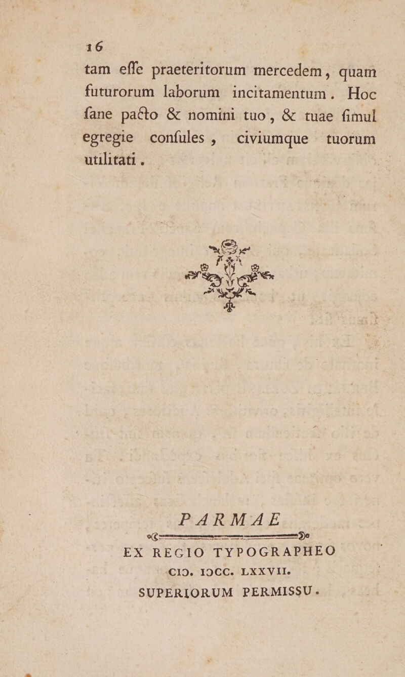 tam efTc praeteritorum mercedem, quam futurorum laborum incitamentum. Hoc fane pafto &amp; nomini tuo, &amp; tuae fimul egregie confules , civiumque tuorum uulitati. PARMAE «gr—sa=g-.e=-_j_.- EX REGIO TYPOGRAPHEO CIO. IOCC. LXXVII. SUPERIORUM PERMISSU.