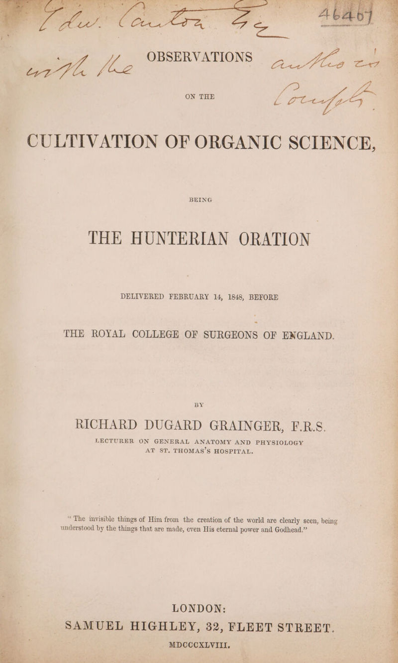 | OBSERVATIONS eg as 4h, J 7 BigP BEING THE HUNTERIAN ORATION DELIVERED FEBRUARY 14, 1848, BEFORE THE ROYAL COLLEGE OF SURGEONS OF ENGLAND. BY RICHARD DUGARD GRAINGER, F.R.S. LECTURER ON GENERAL ANATOMY AND PHYSIOLOGY AT ST. THOMAS’S HOSPITAL. “The invisible things of Him from the creation of the world are clearly seen, being understood by the things that are made, even His eternal power and Godhead.” , | SAMUEL HIGHLEY, 32, FLEET STREET. MDCCCXLVIII. '