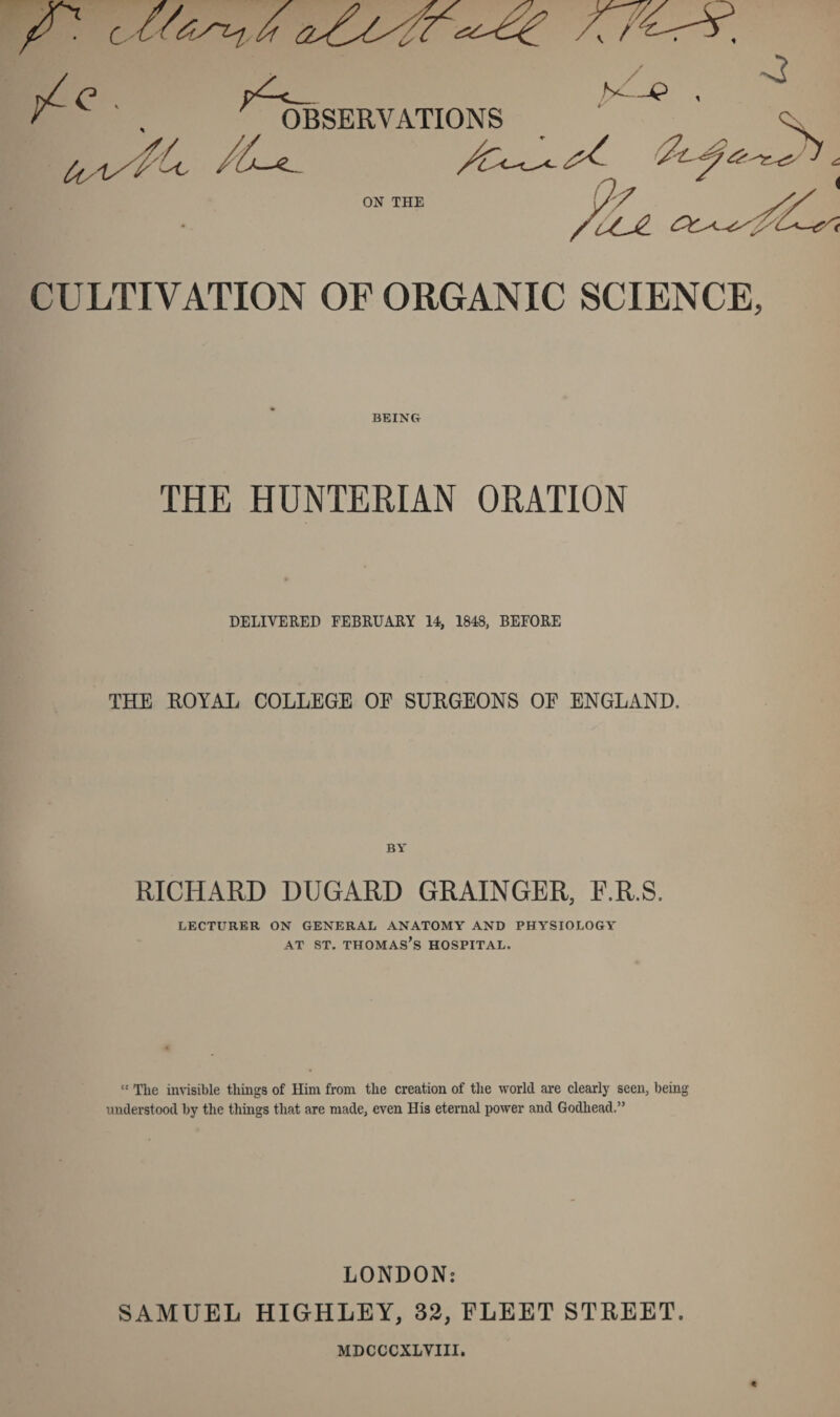 CULTIVATION OF ORGANIC SCIENCE, BEING THE HUNTERIAN ORATION DELIVERED FEBRUARY 14, 1848, BEFORE THE ROYAL COLLEGE OF SURGEONS OF ENGLAND. BY RICHARD DIJGARD GRAINGER, F.R.S. LECTURER ON GENERAL ANATOMY AND PHYSIOLOGY at st. Thomas’s hospital. “ Tlie invisible things of Him from the creation of the world are clearly seen, being understood by the things that are made, even His eternal power and Godhead.” LONDON: SAMUEL HIGHLEY, 32, FLEET STREET. MDCCCXLVIII.