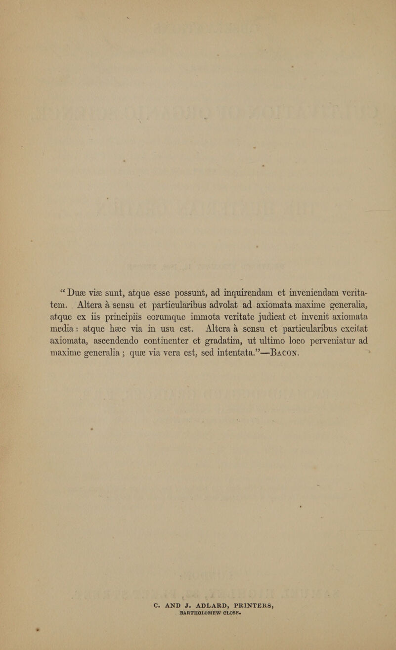 “ Duse vise sunt, atque esse possunt, ad inquirendam et inveniendam verita- tem. Altera a sensu et particularibus advolat ad axiomata maxime generalia, atque ex iis principiis eorumque immota veritate judicat et invenit axiomata media: atque hsec via in usu est. Altera a sensu et particularibus excitat axiomata, ascendendo continenter et gradatim, nt ultimo loco perveniatur ad maxime generalia ; quse via vera est, sed intentata.”—Bacon. C. AND J. ADLARD, PRINTERS, BARTHOLOMEW CLOSE.