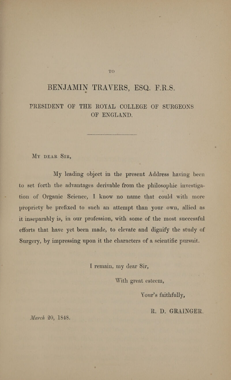 TO BENJAMIN TRAVERS, ESQ. F.R.S. PRESIDENT OF THE ROYAL COLLEGE OF SURGEONS OF ENGLAND. My dear Sir, My leading object in the present Address having been to set forth the advantages derivable from the philosophic investiga¬ tion of Organic Science, I know no name that could with more propriety be prefixed to such an attempt than your own, allied as it inseparably is, in our profession, with some of the most successful efforts that have yet been made, to elevate and dignify the study of Surgery, by impressing upon it the characters of a scientific pursuit. [ remain, my dear Sir, With great esteem, Your’s faithfully, March 20, ISIS. R. D. GRAINGER.