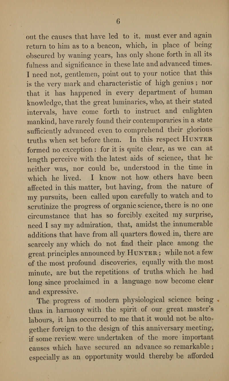 out the causes that have led to it, must ever and again return to him as to a beacon, which, in place of being obscured by waning years, has only shone forth in all its fulness and significance in these late and advanced times. I need not, gentlemen, point out to your notice that this is the very mark and characteristic of high genius ; nor that it has happened in every department of human knowledge, that the great luminaries, who, at their stated intervals, have come forth to instruct and enlighten mankind, have rarely found their contemporaries in a state sufficiently advanced even to comprehend their glorious truths when set before them. In this respect Hunter formed no exception: for it is quite clear, as we can at length perceive with the latest aids of science, that he neither was, nor could be, understood in the time in which he lived. I know not how7 others have been affected in this matter, hut having, from the nature of my pursuits, been called upon carefully to watch and to scrutinize the progress of organic science, there is no one circumstance that has so forcibly excited my surprise, need I say my admiration, that, amidst the innumerable additions that have from all quarters flowed in, there are scarcely any which do not find their place among the great principles announced by Hunter ; while not a few of the most profound discoveries, equally with the most minute, are but the repetitions of truths which he had long since proclaimed in a language now become clear and expressive. The progress of modern physiological science being ♦ thus in harmony with the spirit of our great master’s labours, it has occurred to me that it would not be alto¬ gether foreign to the design of this anniversary meeting, if some review were undertaken of the more important causes which have secured an advance so remarkable ; especially as an opportunity would thereby be afforded