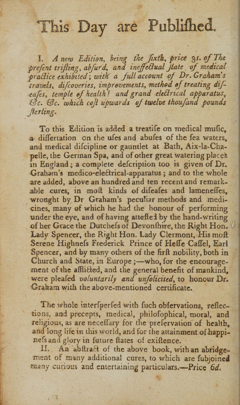 I. A new Edition, being the fixth, price of The prefent trifling, abfurd, and mejfe&amp;ual Jtaie of medical pradice exhibited \ with a full account of Dr. Graham’s travels, difcoveries, improvements,, method of treating dif eafcs, temple of health f and grand eledrical apparatus 9 &amp;c. &amp;c. which cojl upwards of twelve thoufand pounds Jlerlingo To this Edition is added a treatife on medical mufic, differtation on the ufes and abufes of the fea waters* and medical difcipline or gauntlet at Bath, Aix-la-Cha- pelle, the German Spa, and of other great %vatering places in England ; a complete defcription too is given of Dr. Graham’s medico-ele&amp;ricabapparatus ; and to the whole are added, above an hundred and ten recent and remark¬ able cures* in moil kinds of difeafes and lamenefTes, wrought by Dr Graham’s peculiar methods and medi¬ cines, many of which he had the honour of performing under the eye, and of having attefteiby the hand-writing j of her Grace the Dutchefs of Devonfhire, the Right Horn Lady Speneer, the Right Hon. Lady Clermont, His mo ft Serene Highnefs Frederick Prince of Hefie Caftel, Earl Spencer, and by many others of the fir ft nobility, both in Church and State, in Europe who, for the encourage¬ ment of the affii&amp;ed, and the general benefit of mankind, were pleafed voluntarily and unfolicited, to honour Dr. Graham with the above-mentioned certificate. . The whole interfperfed with fuch obfervations, reflec¬ tions, and precepts, medical, philofophical, moral, and religious, as are neceffary for the prefervation of health, and long life in this world, and for the attainment ofbappi- nefsand glory in future ftates of exiilence. IL An abftraft of the above book, with an abridge¬ ment of many additional cures, to which are fubjoined many curious and entertaining particulars.,—-Price 6d, f