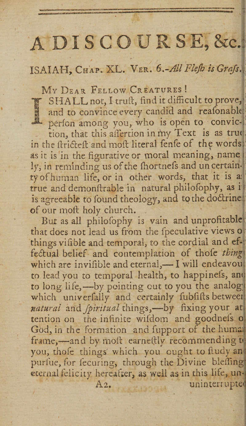 I A DISC R S E, &amp;ci ISAIAH, Ch ap. XL. Ver. 6.-All Flejh is Grafs.f ,1 1 My Dear Fellow .Creatures ! SHALL not, I truft, find it difficult to prove*} and to convince every candid and reafonabk: perion among you, who is open to convic¬ tion, that this aiTertion in my Text is as tru&lt; in the drifted and mod literal fenfe of the words; as it is in the figurative or moral meaning, name j; ly, in reminding us of the fhortnefs and uncertain-, ty of human life, or in other, words, that it is a: true and demonstrable in natural philofophy, as i\ is agreeable to found theology, and to the doftrine;, of our mod holy church. But as all philofophy is vain and unprofitables that does not lead us from the fpeculative views o thingsvifi'ble and temporal, to the cordial and ef¬ fectual belief and contemplation of thofe things which are invifible and eternal,—I will endeavou: to lead you to temporal health, to happinefs, an&lt;; to long life,—by pointing cut to you the analog's which univerfally and certainly fubfids between; natural and Jpirjtual things,—by fixing your at tendon on the infinite wifdom and goodnefs o God, in the formation and fupport of the humar frame,—and by mod earnestly recommending t&lt;; you, thole things which you ought to ftudy ant purllie, for fecuring, through the Divine bleflingi eternal felicity, hereafter, as well as in this life, un-j A2e uninterrupted